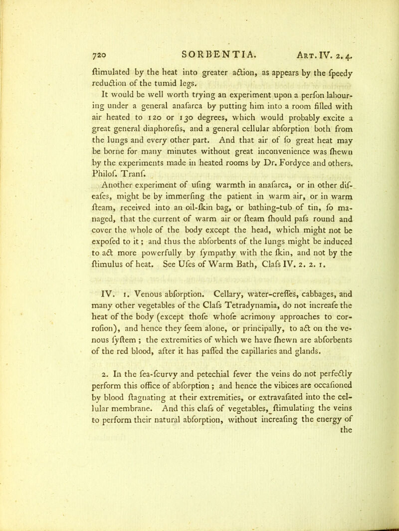 flimulated by the heat into greater a£tion, as appears by the fpeedy reduction of the tumid legs. It would be well worth trying an experiment upon a perfon labour- ing under a general anafarca by putting him into a room filled with air heated to 120 or 130 degrees, which would probably excite a great general diaphorefis, and a general cellular abforption both from the lungs and every other part. And that air of fo great heat may be borne for many minutes without great inconvenience was fhewn by the experiments made in heated rooms by Dr. Fordyce and others. Philof. Tranf. Another experiment of ufing warmth in anafarca, or in other dif- eafes, might be by immerfing the patient in warm air, or in warm fleam, received into an oil-fkin bag, or bathing-tub of tin, fo ma- naged, that the current of warm air or fleam fhould pafs round and cover the whole of the body except the head, which might not be expofed to it; and thus the abforbents of the lungs might be induced to a<5t more powerfully by fympathy with the fkin, and not by the flimulus of heat. See Ufes of Warm Bath, Clafs IV. 2. 2. 1. IV. 1. Venous abforption. Cellary, water-creffes, cabbages, and many other vegetables of the Clafs Tetradynamia, do not increafe the heat of the body (except thofe whofe acrimony approaches to cor- rofion), and hence they feem alone, or principally, to a£l on the ve- nous fyflem ; the extremities of which we have fhewn are abforbents of the red blood, after it has palled the capillaries and glands. 2. In the fea-fcurvy and petechial fever the veins do not perfectly perform this office of abforption ; and hence the vibices are occafioned by blood flagnating at their extremities, or extravafated into the cel- lular membrane. And this clafs of vegetables, flimulating the veins to perform their natural abforption, without increafing the energy of the