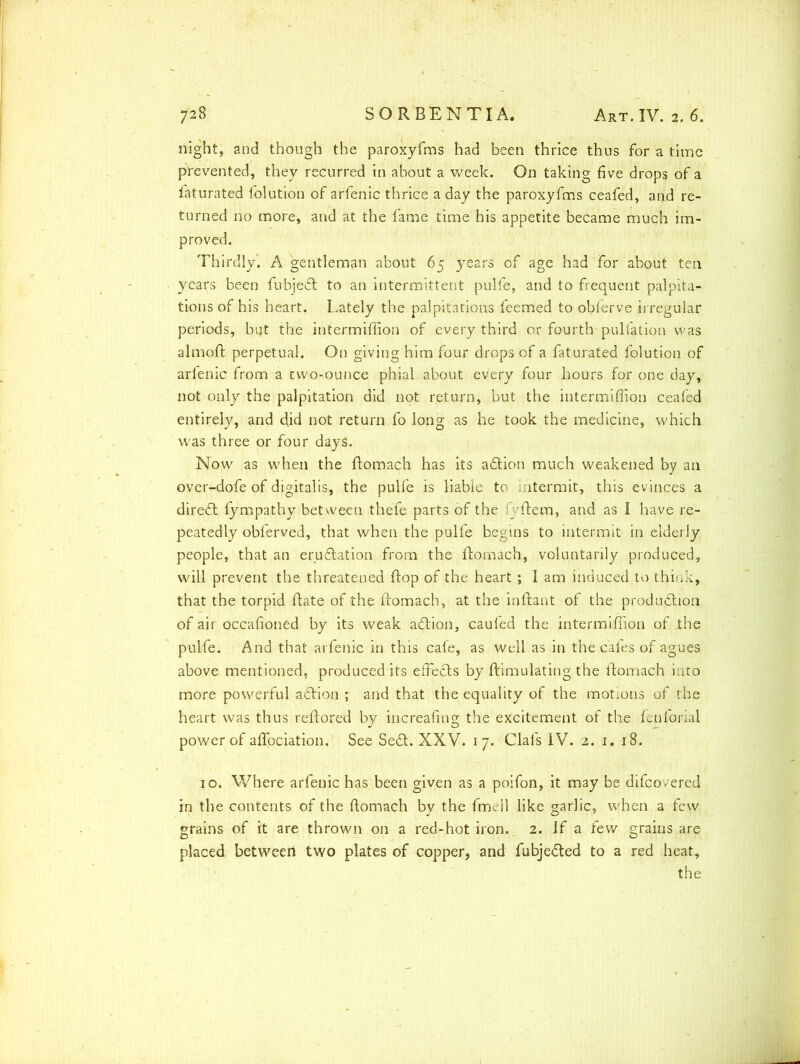 night, and though the paroxyfms had been thrice thus for a time prevented, they recurred in about a week. On taking five drops of a faturated folution of arfenic thrice a day the paroxyfms ceafed, and re- turned no more, and at the fame time his appetite became much im- proved. Thirdly’. A gentleman about 65 years of age had for about ten years been fubjedt to an intermittent pulfe, and to frequent palpita- tions of his heart. Lately the palpitations feemed to obferve irregular periods, but the intermiffiqn of every third or fourth puliation was almoft perpetual. On giving him four drops of a faturated folution of arfenic from a two-ounce phial-about every four hours for one day, not only the palpitation did not return, but the intermiffion ceafed entirely, and did not return fo long as he took the medicine, which was three or four days. Now as when the ftomach has its adtion much weakened by an over-dofe of digitalis, the pulfe is liable to intermit, this evinces a diredt fympathy between thefe parts of the fyftem, and as I have re- peatedly obferved, that when the pulfe begins to intermit in elderly people, that an erudtation from the ftomach, voluntarily produced, will prevent the threatened flop of the heart; I am induced to think, that the torpid (late of the ftomach, at the inftant of the production of air occafioned by its weak adtion, cauled the intermiffion of the pulfe. And that arfenic in this cafe, as well as in the cafes of agues above mentioned, produced its effedts by ftimulating the ftomach into more powerful adtion ; and that the equality of the motions of the heart was thus reftored by inereafing the excitement of the fenforial power of aflpciation. See Sedt. XXV. 17. Clals IV. 2. 1. 18. 10. Where arfenic has been given as a poifon, it may be difcovered in the contents of the ftomach by the fmell like garlic, when a few grains of it are thrown on a red-hot iron. 2. if a few grains are placed between two plates of copper, and fubjedted to a red heat, the