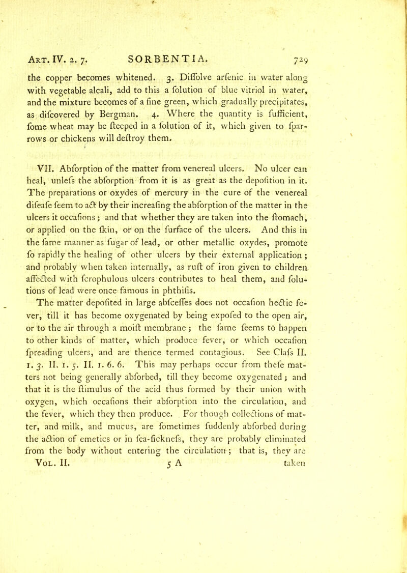 the copper becomes whitened. 3. Diffolve arfenic in water along with vegetable alcali, add to this a folution of blue vitriol in water, and the mixture becomes of a fine green, which gradually precipitates, as difcovered by Bergman. 4. Where the quantity is fufficient, fome wheat may be Beeped in a folution of it, which given to fpar- rows or chickens willdeftroy them. VII. Abforption of the matter from venereal ulcers. No ulcer can heal, unlefs the abforption from it is as great as the depofition in it. The preparations or oxydes of mercury in the cure of the venereal difeafe feem to a£t by their increafing the abforption of the matter in the ulcers it occafions; and that whether they are taken into the ftomach, or applied on the fkiti, or on the furface of the ulcers. And this in the fame manner as fugar of lead, or other metallic oxydes, promote fo rapidly the healing of other ulcers by their external application ; and probably when taken internally, as ruft of iron given to children affected with fcrophulous ulcers contributes to heal them, and folu- tions of lead were once famous in phthifis. The matter depofited in large abfcefles does not occafion hedtic fe- ver, till it has become oxygenated by being expofed to the open air, or to the air through a moift membrane ; the fame feems to happen to other kinds of matter, which produce fever, or which occafion fpreading ulcers, and are thence termed contagious. See Clafs II. 1. 3. II. 1. 5. II. 1. 6. 6. This may perhaps occur from thefe mat- ters not being generally abforbed, till they become oxygenated; and that it is the ftimulus of the acid thus formed by their union with oxygen, which occafions their abforption into the circulation, and the fever, which they then produce. For though collections of mat- ter, and milk, and mucus, are fometimes fuddenly abforbed during the a&ion of emetics or in fea-ficknefs, they are probably eliminated from the body without entering the circulation ; that is, they are Vol. II. 5 A taken