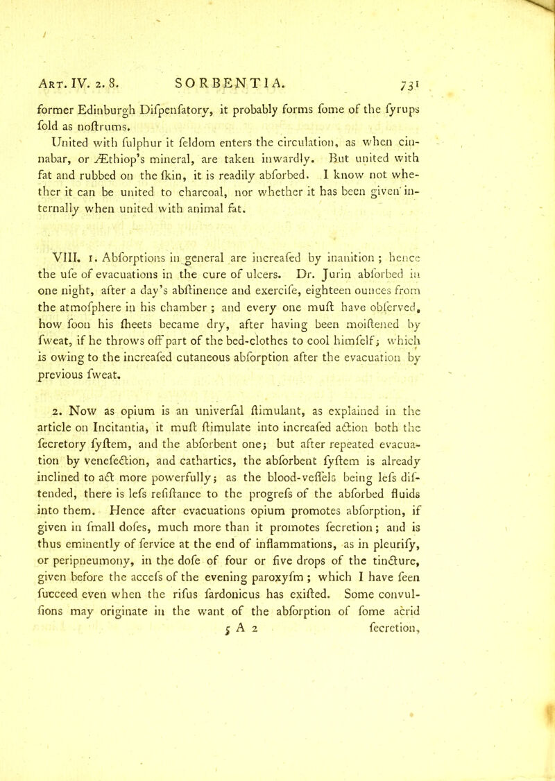 J Art. IV. 2.8. SORBENTIA. 731 former Edinburgh Difpenfatory, it probably forms fome of the fyrups fold as noftrums, United with fulphur it feldom enters the circulation, as when cin- nabar, or AEthiop’s mineral, are taken inwardly. But united with fat and rubbed on the fkin, it is readily abforbed. I know not whe- ther it can be united to charcoal, nor whether it has been given' in- ternally when united with animal fat. VIII. 1. Abforptions in general are increafed by inanition ; hence the ufe of evacuations in the cure of ulcers. Dr. Jurin abforbed in one night, after a day’s abfKnence and exercife, eighteen ounces from the atmofphere in his chamber ; and every one muft have obferved, how foon his fheets became dry, after having been moiftened by fweat, if he throws off part of the bed-clothes to cool himfelf ; which is owing to the increafed cutaneous abforption after the evacuation by previous fweat. 2. Now as opium is an univerfal flimulant, as explained in the article on Incitantia, it muft Simulate into increafed a&ion both the fecretory fyflem, and the abforbent one; but after repeated evacua*- tion by venefedtion, and cathartics, the abforbent fyftem is already inclined to adt more powerfully; as the blood-veflels being lefs dif- tended, there is lefs refinance to the progrefs of the abforbed fluids into them. Hence after evacuations opium promotes abforption, if given in fmall dofes, much more than it promotes fecretion; and is thus eminently of fervice at the end of inflammations, as in pleurify, or peripneumony, in the dofe of four or five drops of the tindlure, given before the accefs of the evening paroxyfm ; which I have feen fucceed even when the rifus fardonicus has exifted. Some convul- fions may originate in the want of the abforption of fome acrid