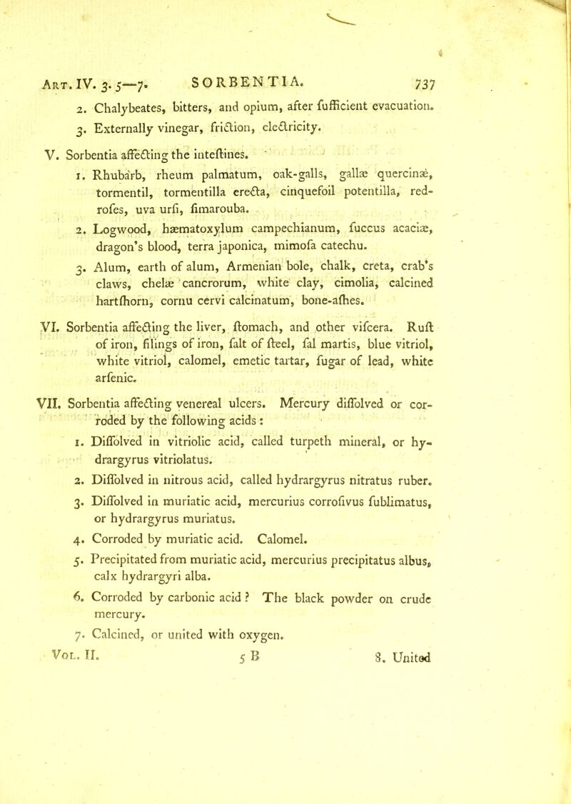 2. Chalybeates, bitters, and opium, after fufficient evacuation, 3. Externally vinegar, fri&ion, electricity. V. Sorbentia affeCting the mteflines. 1. Rhubarb, rheum palmatum, oak-galls, gallae quercinae, tormentil, tormentilla ereCta, cinquefoil potentilla, red- rofes, uva urfi, limarouba. 2. Logwood, haematoxylum campechianum, fuccus acaciae, dragon’s blood, terra japonica, mimofa catechu. 3. Alum, earth of alum, Armenian bole, chalk, creta, crab’s claws, chelae cancrorum, white clay, cimolia, calcined hartfhorn, cornu cervi calcinatum, bone-afhes. VI. Sorbentia affeCting the liver, ftomach, and other vifcera. Ruft of iron, filings of iron, fait of Reel, fal martis, blue vitriol, white vitriol, calomel, emetic tartar, fugar of lead, white arfenic. VII. Sorbentia affecting venereal ulcers. Mercury difTolved or cor- roded by the following acids: 1. DifTolved in vitriolic acid, called turpeth mineral, or hy- drargyrus vitriolatus. 2. DifTolved in nitrous acid, called hydrargyrus nitratus ruber. 3. DifTolved in muriatic acid, mercurius corrofivus fublimatus, or hydrargyrus muriatus. 4. Corroded by muriatic acid. Calomel. 5. Precipitated from muriatic acid, mercurius precipitatus albus, calx hydrargyri alba. 6. Corroded by carbonic acid ? The black powder on crude mercury. 7. Calcined, or united with oxygen. Vol. II. 5 B 8. United