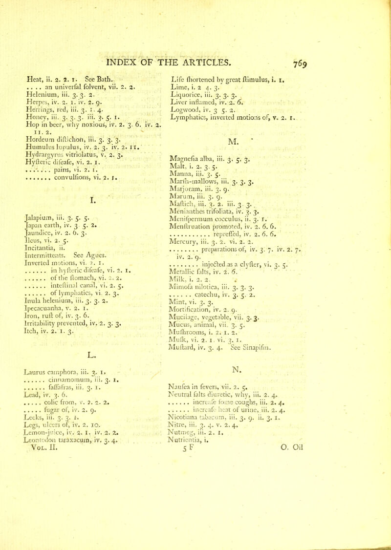 Heat, ii. 2. 2. 1. See Bath. .... an univerfal folvent, vii. 2. 2. Helenium, iii. 3.3. 2- Herpes, iv. 2. I. iv. 2. 9. Herrings, red, iii. 3. I. 4. Honey, iii. 3,3. 3. iii. 3. 5. 1. Hop in beer, why noxious, iv. 2. 3. 6. iv. 2 IT. 2. Hordeum diftichofi, iii. 3. 3/3. Humulus lupulus, iv. 2. 3. iv. 2. 11. Hydrargyrus vitriolatus, v. 2. 3. Hyfteric difeafe, vi. 2. 3. pains, vi. 2. 1. ....... convulsions, vi. 2. r. I. Jalapium, iii. 3. 5. 5. Japan earth, iv. 3.5. 2. Jaundice, iv. 2. 6. 3. Ileus, vi. 2. 5. Incitantia, ii. Intermittents. See Agues. Inverted motions, vi. 2. 1. in hyfteric difeafe, vi. 2. I. ...... of the ftomach, vi. 2. 2. ...... inteftinal canal, vi. 2. 5. of lymphatics, vi. 2. 3. Inula helenium, iii. 3. 3. 2. Ipecacuanha, v. 2. 1. Iron, ruft of, iv. 3. 6. Irritability prevented, iv. 2. 3. 3. Itch, iv. 2. 1. 3. L. Laurus camphora, iii. 3, i» qinnamomum, iii. 3. 1. ...... faffafras, iii, 3. 1. Lead, iv. 3. 6. colic from, v. 2. 2. 2. fugar of, iv. 2. 9. Leeks, iii. 3. 3. 1. Legs, ulcers of, iv. 2. iq. Lemon-juice, iv. 2. I. iv. 2. 2. Leontodon taraxacum, iv. 3. 4. Vol. II. Life fliortened by great ftimulus, i. r. Lime, i. 2 4. 3. Liquorice, iii. 3. 3. 3. Liver inflamed, iv. 2. 6. Logwood, iv. 3 5. 2. Lymphatics, inverted motions of, v. 2. I. M. * Magnefia alba, iii. 3. 3. 3. Malt, i. 2. 3. 5. Manna, iii. 3. 5. Marfh-mallows, iii. 3. 3. 3. Marjoram, iii. 3. 9. Marum, iii. 3. 9. Maftich, iii. 3. 2. iii. 3.,3; Menianthes trifoliata, iv. 3. 3. Menifpermum cocculus, ii. 3. r. Menftruation promoted, iv. 2. 6. 6. reprelTed, iv. 2. 6. 6. Mercury, iii. 3. 2. vi. 2. 2. preparations of, iv. 3. 7. iv. 2. 7. iv. 2. 9. inje&edas a clyfter, vi. 3. 5. Metallic falts, iv. 2. 6. Milk, i. 2. 2- Mimofa nilotica, iii. 3. 3. 3. catechu, iv. 3. 5. 2. Mint, vi. 3. 3. Mortification, iv. 2. 9. Mucilage, vegetable, vii. 3. 3. Mucus, animal, vii. 3. 5. Muftirooms, i. 2, 1. 2. Mufk, vi. 2. 1 - vi. 3. 1. Muflard, iv. 3. 4, See Sinapifm. N. Naulea in fevers, vii. 2. 5, Neutral falts diuretic, why, iii. 2. 4. increafe fome coughs, iii. 2. 4. increafe heat of urine,.iii, 2. 4. Nicotiana tabacum, iii. 3. 9. ii. 3, 1. Nitre, iii. 3. 4. v. 2. 4. Nutmeg, iii. 2.1. Nutrientia, i. SF O. Oil