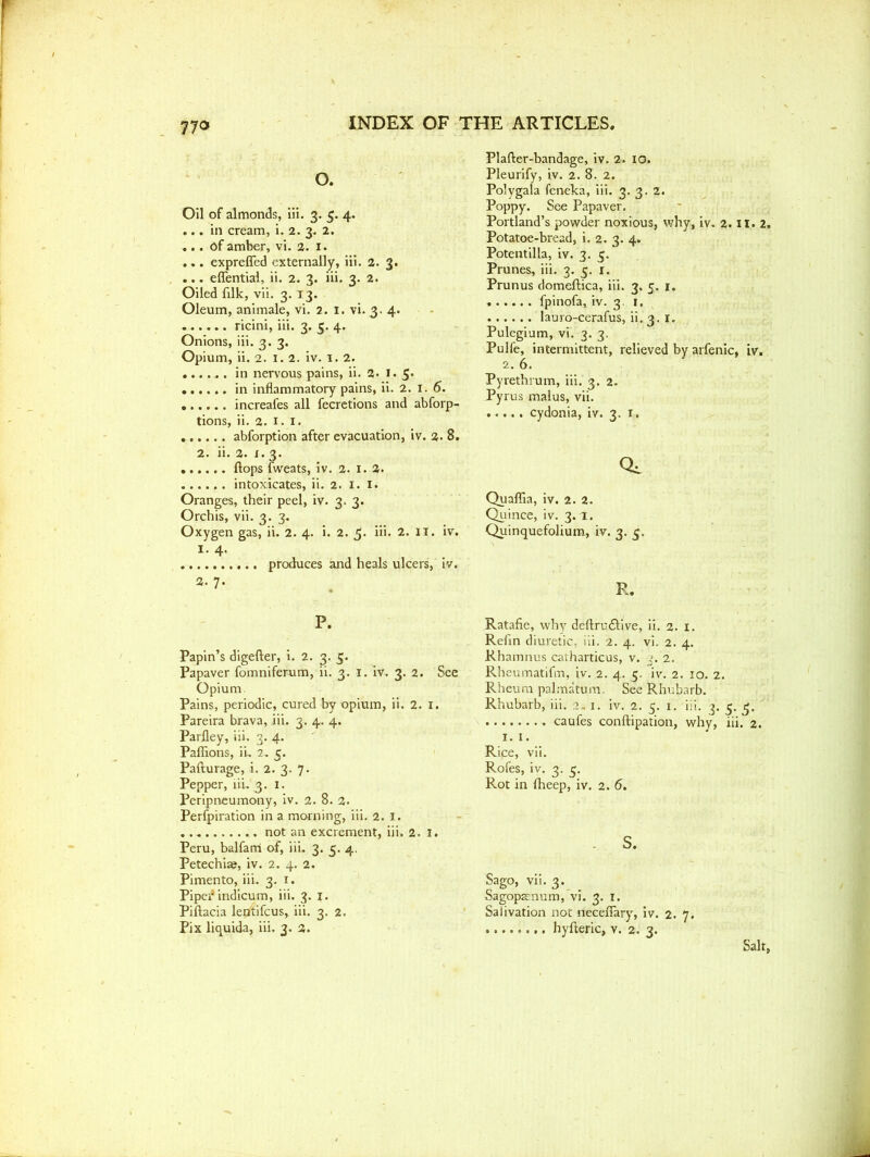 77® O. Oil of almonds, iii. 3. 5. 4. ... in cream, i. 2. 3. 2. ... Of amber, vi. 2. 1. ... expreffed externally, iii. 2. 3. ... eflential, ii. 2. 3. iii. 3. 2. Oiled filk, vii. 3. 13. Oleum, animale, vi. 2. 1. vi. 3. 4. ...... ricini, iii. 3. 5. 4. Onions, iii. 3. 3. Opium, ii. 2. 1.2. iv. 1. 2. in nervous pains, ii. 2. 1. 5. in inflammatory pains, ii. 2. 1. 6. increafes all fecretions and abforp- tions, ii. 2. 1. 1. abforption after evacuation, iv. 2. 8. 2. ii. 2. 1.3. flops fweats, iv. 2. 1. 2. intoxicates, ii. 2. I. I. Oranges, their peel, iv. 3. 3. Orchis, vii. 3. 3. Oxygen gas, ii. 2. 4. i. 2. 5. iii. 2. II. iv. 1. 4. produces and heals ulcers, iv. 2. 7. P. Papin’s digefter, i. 2. 3. 5. Papaver fomniferum, ii. 3. 1. iv. 3. 2. See Opium Pains, periodic, cured by opium, ii. 2. 1. Pareira brava, iii. 3. 4. 4. Parfley, iii. 3. 4. Paflions, ii, 2, 5. Pafturage, i. 2. 3. 7. Pepper, iii. 3. 1. Peripneumony, iv. 2. 8. 2. Perfpiration in a morning, iii. 2. 1. not an excrement, iii. 2. 1. Peru, balfarri of, iii. 3. 3. 4. Petechias, iv. 2. 4. 2. Pimento, iii. 3. 1. Piper' indicum, iii. 3. j. Piftacia lepftifcus, iii. 3. 2. Pix liquida, iii. 3. 2. Plafter-bandage, iv. 2. 10. Pleurify, iv. 2. 8. 2. Polygala feneka, iii. 3. 3. 2. Poppy. See Papaver. Portland’s powder noxious, why, iv. 2. II. 2. Potatoe-bread, i. 2. 3. 4. Potentilla, iv. 3. 5. Prunes, iii. 3. 5. 1. Prunus domeftica, iii. 3. 5. 1. fpinofa, iv. 3 1. lauro-cerafus, ii. 3. 1. Pulegium, vi. 3. 3. Pulfe, intermittent, relieved by arfenic, iv. 2. 6. Pyrethrum, iii. 3. 2. Pyrus malus, vii. cydonia, iv. 3. 1. Qc Quaflia, iv. 2. 2. Quince, iv. 3.1. Quinquefolium, iv. 3. 3. R. Ratafie, why deftru&ive, ii. 2. 1. Refin diuretic, iii. 2. 4. vi. 2. 4. Rhamnus catharticus, v. 2. Rheumatifin, iv. 2. 4. 3. iv. 2. 10. 2. Rheum palmatum. See Rhubarb. Rhubarb, iii. 2.. 1. iv. 2. 5. 1. iii. 3. 3. 3. caufes conftipation, why, iii. 2. 1. I. Rice, vii. Rofes, iv. 3. 3. Rot in fheep, iv. 2. 5. s. Sago, vii. 3. Sagoparnum, vi. 3. 1. Salivation not neceflary, iv. 2. 7. hyfteric, v. 2. 3. Salt,