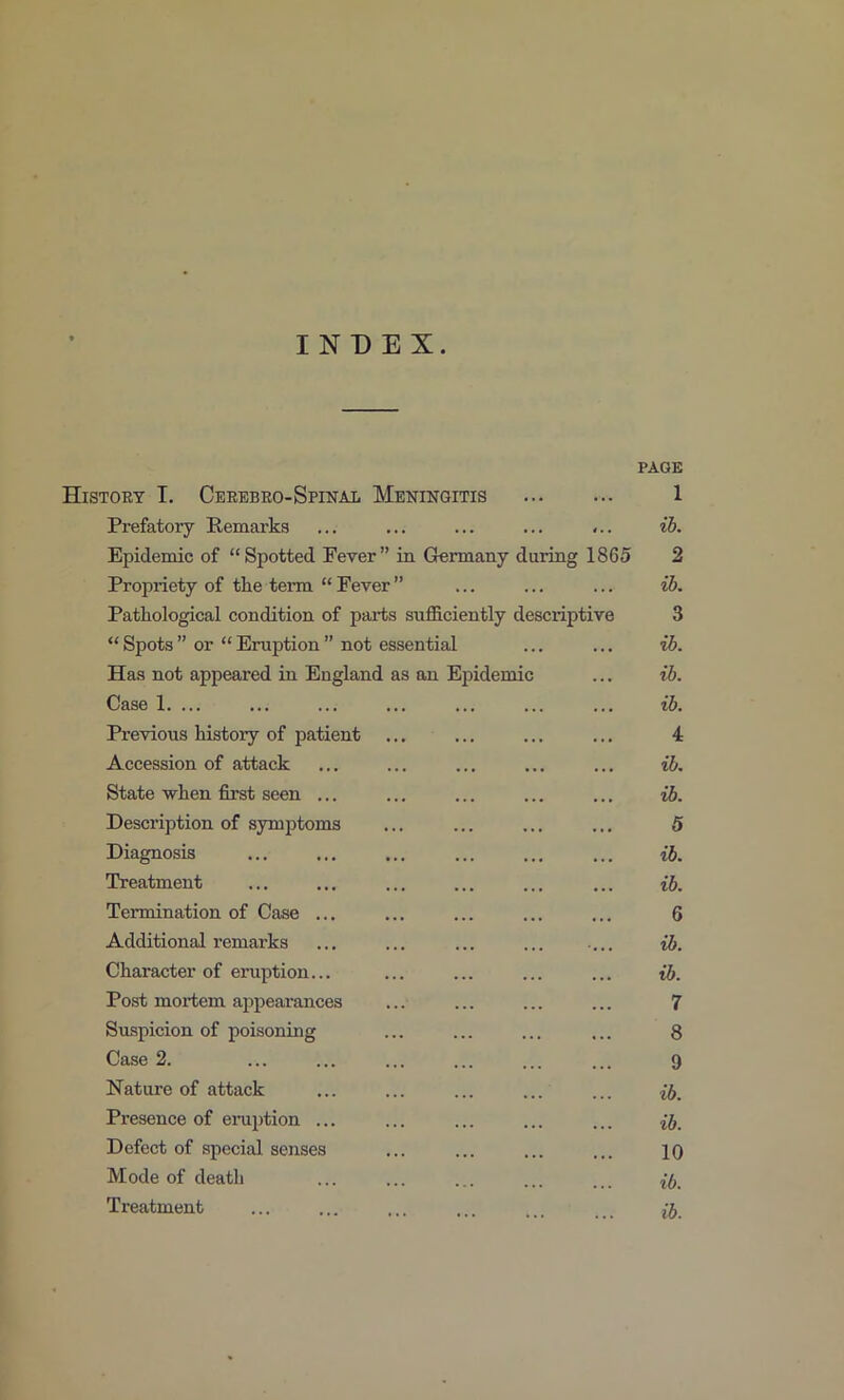 INDEX. PAGE History I. Cerebeo-Spinal Meningitis 1 Prefatoiy Eemai'ks ... ... ... ... ... ih. Epidemic of “Spotted Fever” in Germany during 1865 2 Propriety of the term “ Fever ” ... ... ... ih. Pathological condition of parts sufficiently descriptive 3 “ Spots ” or “ Eruption ” not essential ... ... ib. Has not appeared in England as an Epidemic ... ib. Case 1. ... ... ... ... ... ... ... ib. Previous history of patient ... ... ... ... 4 Accession of attack ... ... ... ... ... ih. State ■when first seen ... ... ... ... ... ih. Description of symptoms ... ... ... ... 5 Diagnosis ... ... ... ... ... ... ib. Treatment ... ... ... ... ... ... ib. Termination of Case ... ... ... ... ... 6 Additional remarks ... ... ... ... ... ih. Character of eruption... ... ... ... ... ib. Post mortem appearances ... ... ... ... 7 Suspicion of poisoning ... ... ... ... 8 Case 2. ... ... ... ... ... ... 9 Nature of attack ... ... ... ... ... Presence of eniption ... ... ... ... ... ib. Defect of special senses ... ... ... ... 10 Mode of death ... ... ... ... ... ib. Treatment ... ... ... ... ... ib.