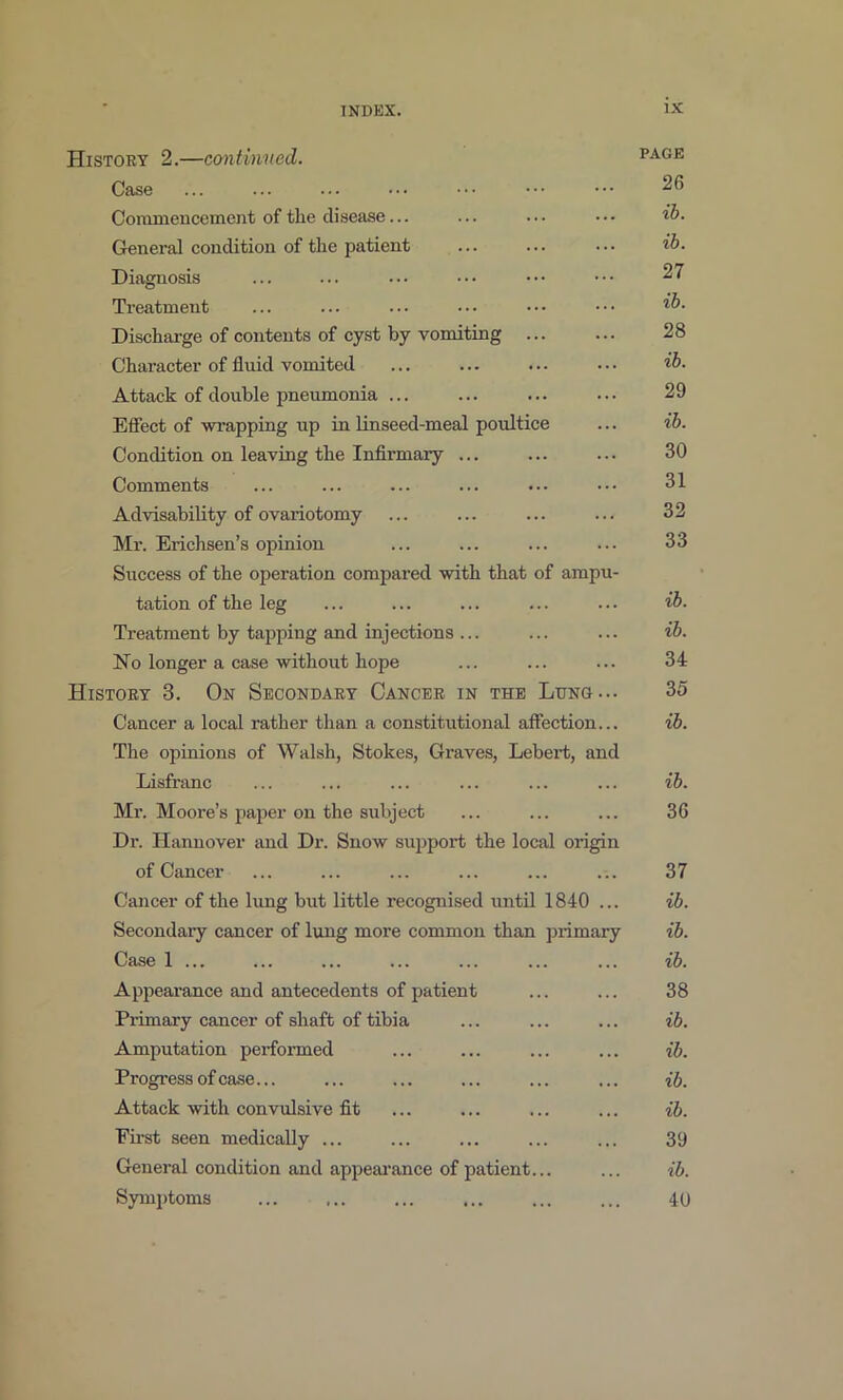 History 2.—eontinved. Case Coranieucement of the disease... General condition of the patient Diagnosis Treatment Discharge of contents of cyst by vomiting ... Character of fluid vomited Attack of double pneumonia ... Effect of wrapping up in linseed-meal poultice Condition on leaving the Infirmary ... Comments Advisability of ovariotomy Mr. Erichsen’s opinion Success of the operation compared with that of ampu- tation of the leg Treatment by tapping and injections ... No longer a case without hope History 3. On Secondary Cancer in the Lung... Cancer a local rather than a constitutional affection... The opinions of Walsh, Stokes, Graves, Lebert, and Lisfranc Mr. Moore’s paper on the subject Dr. Hannover and Dr. Snow support the local origin of Cancer Cancer of the lung but little recognised until 1840 ... Secondaiy cancer of lung more common than primary Case 1 ... Appearance and antecedents of patient Primary cancer of shaft of tibia Amputation performed Progress of case... Attack with convulsive fit Eii’st seen medically ... General condition and appeai'ance of patient... Symptoms PAGE 26 ib. ib. 27 ib. 28 ib. 29 ib. 30 31 32 33 ib. ib. 34 35 ib. ib. 36 37 ib. ib. ib. 38 ib. ib. ib. ib. 39 ib. 40