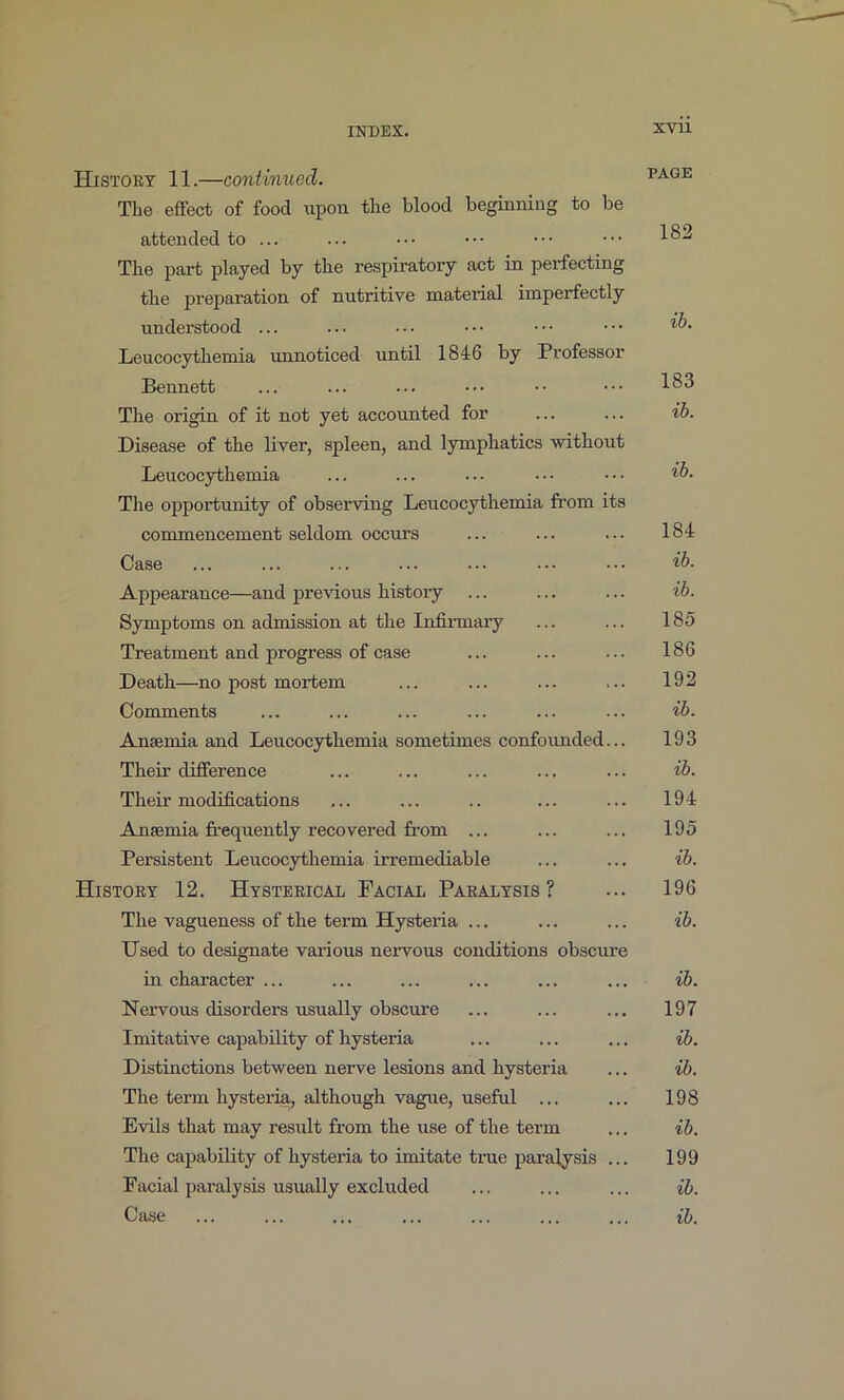 Histoet 11.—contimied. page The efifect of food upon the blood beginning to be attended to ... ... ••• ••• ••• The part played by the respiratory act in perfecting the preparation of nutritive material imperfectly understood ... ... . • • • • • • • • • ■ • Leucocythemia ixnnoticed until 1846 by Professor Bennett ... ... ... ••• •• ••• The origin of it not yet accounted for ... ... ib. Disease of the liver, spleen, and lymphatics without Leucocythemia ... ... ... ••• '^b. Tlie opportunity of observing Leucocythemia from its commencement seldom occurs ... ... ... 184 Case ... ... ... ... ... ib. Appearance—and previous histoiy ... ... ... ib. Symptoms on admission at the Infirmary ... ... 185 Treatment and progress of case ... ... ... 186 Death—no post mortem ... ... ... ... 192 Comments ... ... ... ... ... ... ib. Antemia and Leucocythemia sometimes confoimded... 193 Their difference ... ... ... ... ... ib. Their modifications ... ... .. ... ... 194 Anaemia fi-equently recovered from ... ... ... 195 Persistent Leucocythemia irremediable ... ... ib. History 12. Hysteeical Facial Paralysis? ... 196 The vagueness of the term Hysteria ... ... ... ib. Used to designate various neiwous conditions obscure in chai’acter ... ... ... ... ... ... ib. Nervous disorders usually obscure ... ... ... 197 Imitative capability of hysteria ... ... ... ib. Distinctions between nerve lesions and hysteria ... ib. The term hysteria, although vague, useful ... ... 198 Evils that may result from the use of the term ... ib. The capability of hysteria to imitate true paralysis ... 199 Facial paralysis usually excluded ... ... ... ib. Case ... ... ... ... ... ... ... ib.