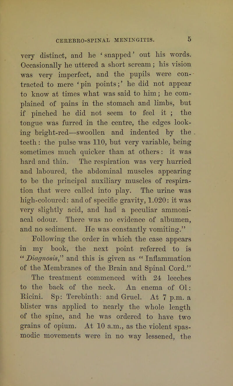 very distinct, and lie ‘ snapped ’ out his words. Occasionally he uttered a short scream; his vision was very imperfect, and the pupils were con- tracted to mere ‘ pin points; ’ he did not appear to know at times what was said to him; he com- plained of pains in the stomach and limbs, but if pinched he did not seem to feel it ; the tongue was furred in the centre, the edges look- ing bright-red—swoollen and indented by the. teeth: the pulse was 110, but very variable, being sometimes much quicker than at others: it was hard and thin. The respiration was very hurried and laboured, the abdominal muscles appearing to be the principal auxiliary muscles of respira- tion that were called into play. The urine was high-coloured: and of specific gravity, 1.020: it was very slightly acid, and had a peculiar ammoni- acal odour. There was no evidence of albumen, and no sediment. He was constantly vomiting.” Following the order in which the case appears in my book, the next point referred to is “ Diagnosis,' and this is given as “ Inflammation of the Membranes of the Brain and Spinal Cord.” The treatment commenced with 24 leeches to the back of the neck. An enema of 01: Bicini. Sp: Terebinth: and Gruel. At 7 p.m. a blister was applied to nearly the whole length of the spine, and he was ordered to have two grains of opium. At 10 a.m., as the violent spas- modic movements were in no way lessened, the