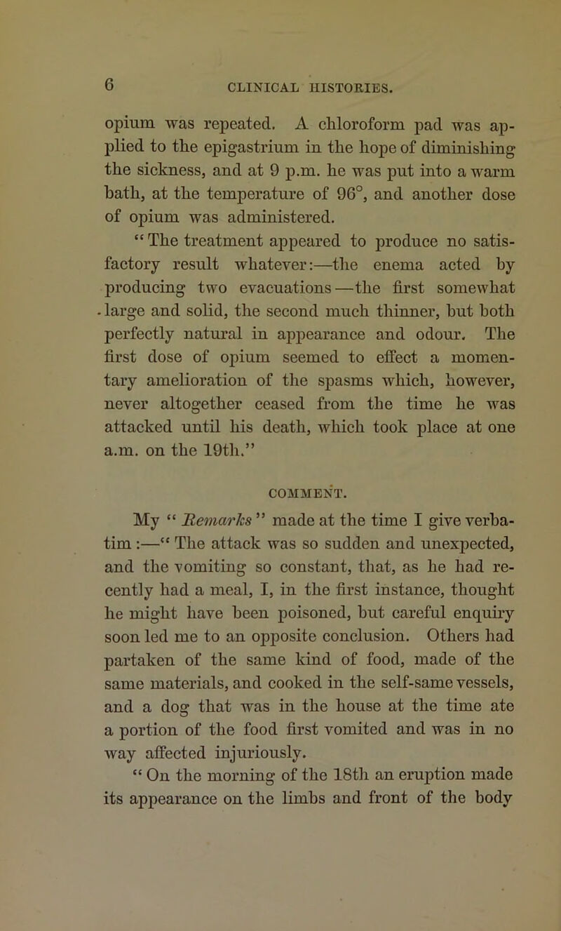 opium was repeated. A chloroform pad was ap- plied to the epigastrium in the hope of diminishing the sickness, and at 9 p.m. he was put into a warm bath, at the temperature of 96°, and another dose of opium was administered. “ The treatment appeared to produce no satis- factory result whatever:—the enema acted hy producing two evacuations—the first somewhat - large and solid, the second much thinner, hut both perfectly natural in appearance and odour. The first dose of opium seemed to effect a momen- tary amelioration of the spasms which, however, never altogether ceased from the time he was attacked until his death, which took place at one a.m. on the 19th.” COMMENT. My “ 'Remarks ” made at the time I give verba- tim :—“ The attack was so sudden and unexpected, and the vomiting so constant, that, as he had re- cently had a meal, I, in the first instance, thought he might have been poisoned, hut careful enquiry soon led me to an opposite conclusion. Others had partaken of the same kind of food, made of the same materials, and cooked in the self-same vessels, and a dosf that was in the house at the time ate a portion of the food first vomited and was in no way affected injuriously. “ On the morning of the 18th an eruption made its appearance on the limbs and front of the body