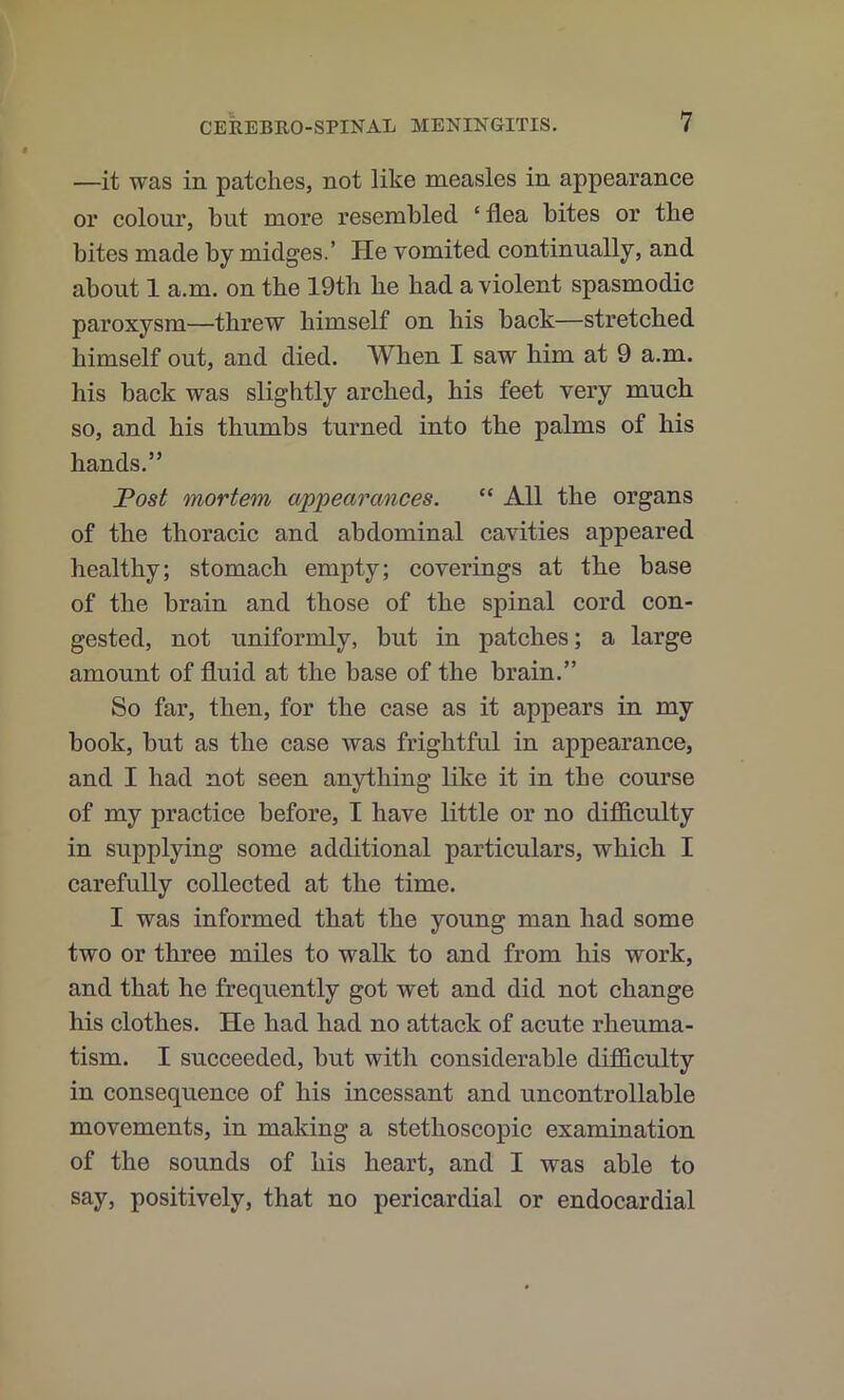 —it was in patches, not like measles in appearance or eolonr, but more resembled ‘ flea bites or the bites made by midges.’ He vomited continually, and about 1 a.m. on the 19th he had a violent spasmodic paroxysm—threw himself on his back—stretched himself out, and died. When I saw him at 9 a.m. his back was slightly arched, his feet very much so, and his thumbs turned into the palms of his hands.” JPosf mortem appearances. “ All the organs of the thoraeic and abdominal cavities appeared healthy; stomach empty; coverings at the base of the brain and those of the spinal cord con- gested, not uniformly, but in patches; a large amount of fluid at the base of the brain.” So far, then, for the case as it appears in my book, but as the case was frightful in appearance, and I had not seen anything like it in the course of my practice before, I have little or no difficulty in supplying some additional particulars, which I carefully collected at the time. I was informed that the young man had some two or three miles to walk to and from his work, and that he frequently got wet and did not change his clothes. He had had no attack of acute rheuma- tism. I sueceeded, but with considerable difficulty in consequence of his incessant and uncontrollable movements, in making a stethoseopic examination of the sounds of his heart, and I was able to say, positively, that no pericardial or endocardial