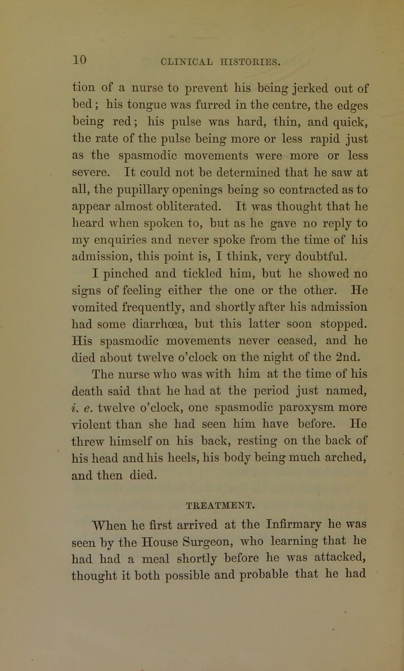 tion of a nurse to prevent his being jerked out of bed; bis tongue was furred in the centre, the edges being red; his pulse was bard, thin, and quick, the rate of the pulse being more or less rapid just as the spasmodic movements were more or less severe. It could not be determined that he saw at all, the pupillary openings being so contracted as to appear almost obliterated. It was thought that be lieard when spoken to, but as be gave no reply to my enquiries and never spoke from the time of bis admission, this point is, I think, very doubtful. I pinched and tickled him, but he showed no signs of feeling either tlie one or the other. He vomited frequently, and shortly after his admission had some diarrhoea, but this latter soon stopped. His spasmodic movements never ceased, and he died about twelve o’clock on the night of the 2nd. The nurse who was with him at the time of his death said that he had at the period just named, i. e. twelve o’clock, one spasmodic paroxysm more violent than she had seen him have before. He threw himself on his back, resting on the hack of his head and his heels, his body being much arched, and then died. TREATMENT. When he first arrived at the Infirmary he was seen by the House Surgeon, who learning that he had had a meal shortly before he was attacked, thought it both possible and probable that he had