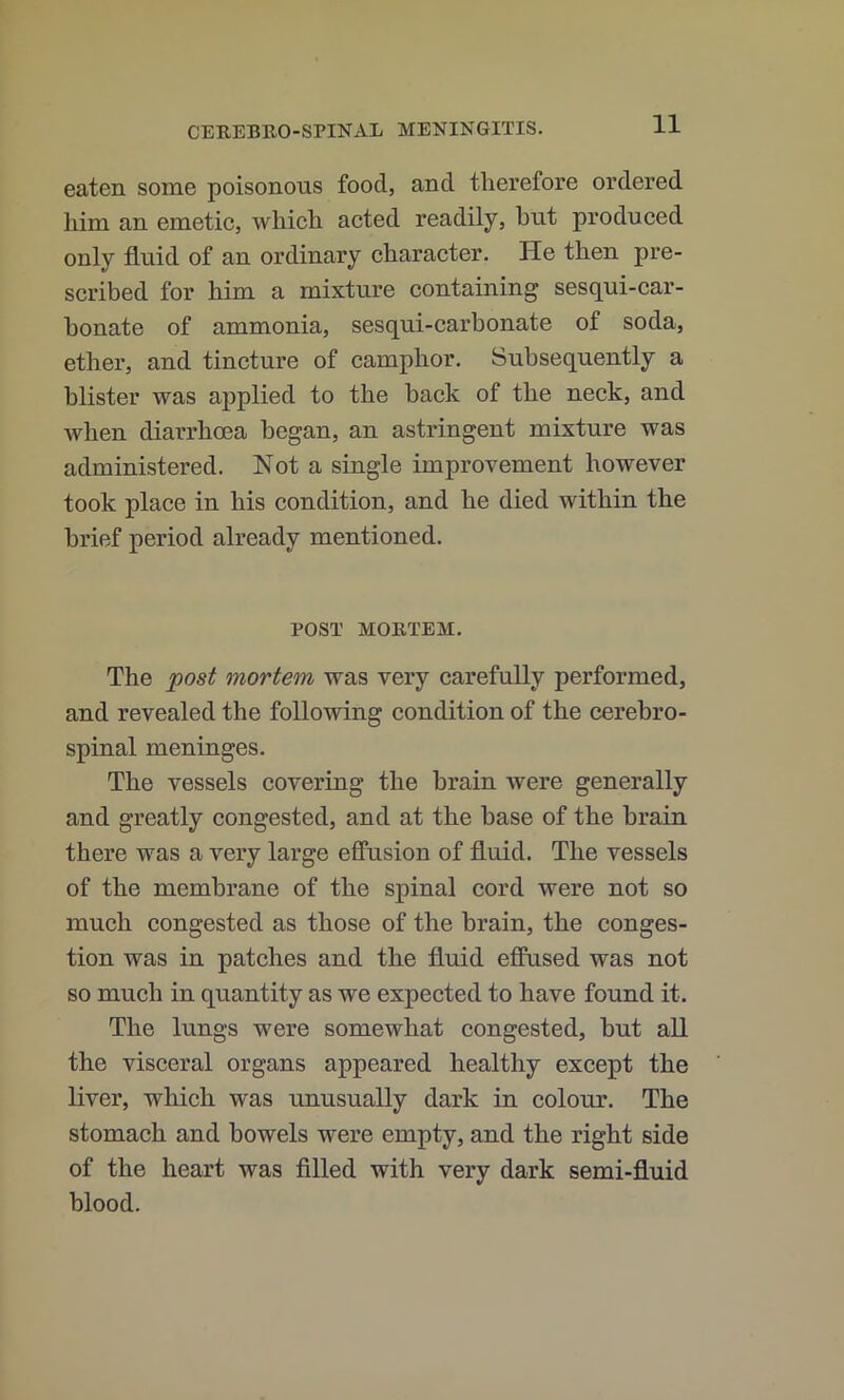 eaten some poisonous food, and therefore ordered Iiim an emetic, which acted readily, hut produced only fluid of an ordinary character. He then pre- scribed for him a mixture containing sesqui-car- honate of ammonia, sesqui-carbonate of soda, ether, and tincture of camphor. Subsequently a blister was applied to the hack of the neck, and when diarrhoea began, an astringent mixture was administered. Not a single improvement however took place in his condition, and he died within the brief period already mentioned. POST MORTEM. The post mortem was very carefully performed, and revealed the following condition of the cerebro- spinal meninges. The vessels covering the brain were generally and greatly congested, and at the base of the brain there was a very large effusion of fluid. The vessels of the membrane of the spinal cord were not so much congested as those of the brain, the conges- tion was in patches and the fluid effused was not so much in quantity as we expected to have found it. The lungs were somewhat congested, but all the visceral organs appeared healthy except the liver, which was unusually dark in colour. The stomach and bowels were empty, and the right side of the heart was filled with very dark semi-fluid blood.