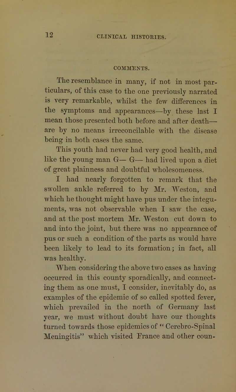 COMMENTS. The resemblance in many, if not in most par- ticulars, of this case to the one previously narrated is very remarkable, whilst the few diflFerences in the symptoms and appearances—by these last I mean those presented both before and after death— are by no means irreconcilable with the disease being in both cases the same. This youth had never had very good health, and like the young man G— G— had lived upon a diet of great plainness and doubtful wholesomeness. I had nearly forgotten to remark that the swollen ankle referred to by Mr. Weston, and which he thought might have pus under the integu- ments, was not observable when I saw the case, and at the post mortem Mr. Weston cut down to and into the joint, but there was no appearance of pus or such a condition of the parts as would have been likely to lead to its formation; in fact, all was healthy. When considering the above two cases as having occurred in this county sporadically, and connect- ing them as one must, I consider, inevitably do, as examples of the epidemic of so called spotted fever, which prevailed in the north of Germany last year, we must without doubt have our thoughts turned towards those epidemics of “ Cerebro-Spinal Meningitis” which visited Prance and other coun-