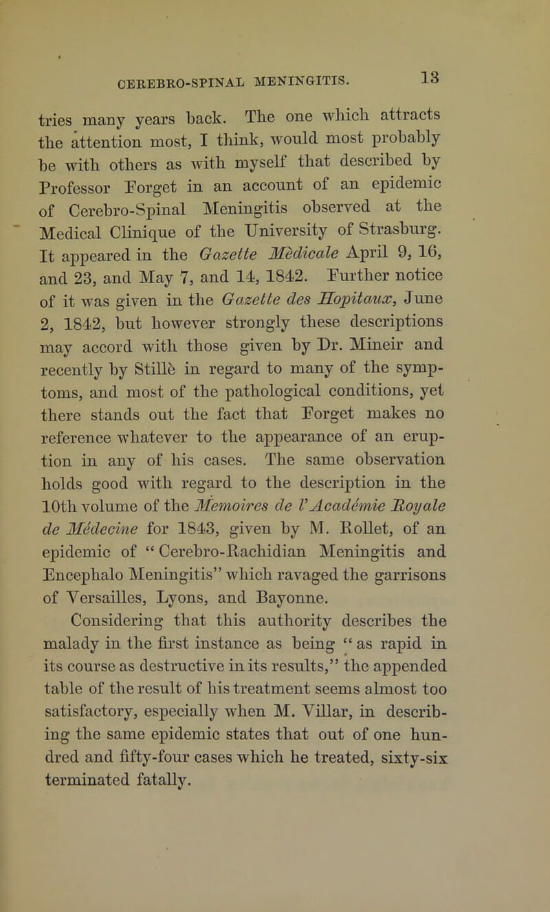 tries many years back. The one which attracts the attention most, I think, would most probably be with others as ivith myself that described by Professor Porget in an account of an epidemic of Cerebro-Spinal Meningitis observed at the Medical Clinique of the University of Strasburg. It appeared in the Gazette Medicate April 9, 16, and 23, and May 7, and 14, 1842. Purther notice of it was given in the Gazette des Eopitaux, June 2, 1842, but however strongly these descriptions may accord with those given by Ur. Mineir and recently by Stille in regard to many of the symp- toms, and most of the pathological conditions, yet there stands out the fact that Porget makes no reference whatever to the appearance of an erup- tion in any of his cases. The same observation holds good with regard to the description in the 10th volume of the Memoires de VAcademic Moyale de Medecine for 1843, given by M. lloUet, of an epidemic of “ Cerebro-Rachidian Meningitis and Encephalo Meningitis” which ravaged the garrisons of Versailles, Lyons, and Bayonne. Considering that this authority describes the malady in the first instance as being “ as rapid in its course as destructive in its results,” the appended table of the result of his treatment seems almost too satisfactory, especially when M. Villar, in describ- ing the same epidemic states that out of one hun- dred and fifty-four cases which he treated, sixty-six terminated fatally.