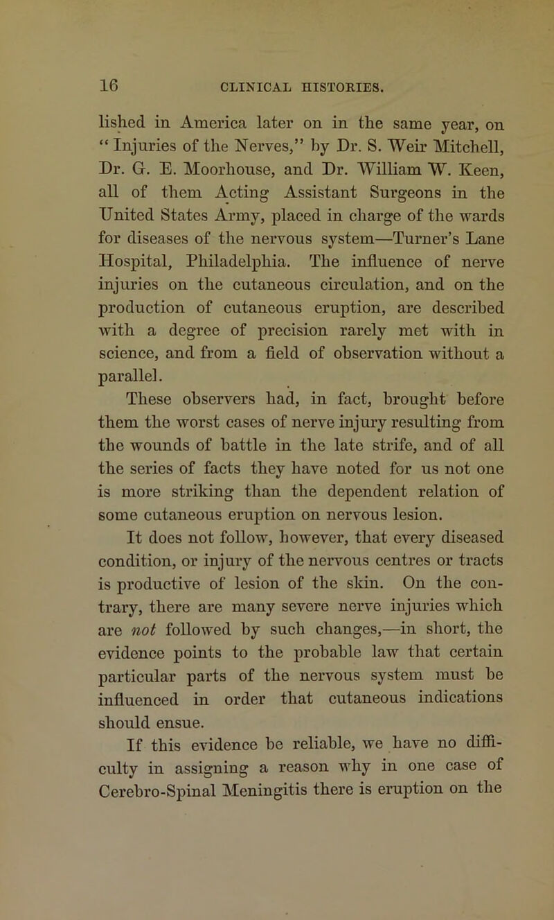 lished in America later on in the same year, on “ Injuries of the Nerves,” by Dr. S. Weir Mitchell, Dr. G. E. Moorhouse, and Dr. William W. Keen, all of them Acting Assistant Surgeons in the United States Army, placed in charge of the wards for diseases of the nervous system—Turner’s Lane Hospital, Philadelphia. The influence of nerve injuries on the cutaneous circulation, and on the production of cutaneous eruption, are described with a degree of precision rarely met with in science, and from a field of observation without a parallel. These observers had, in fact, brought before them the worst cases of nerve injury resulting from the wounds of battle in the late strife, and of all the series of facts they have noted for us not one is more striking than the dependent relation of some cutaneous eruption on nervous lesion. It does not follow, however, that every diseased condition, or injury of the nervous centres or tracts is productive of lesion of the skin. On the con- trary, there are many severe nerve injuries which are not followed by such changes,—in short, the evidence points to the probable law that certain particular parts of the nervous system must he influenced in order that cutaneous indications should ensue. If this evidence be reliable, we have no difii- culty in assigning a reason why in one case of Cerebro-Spinal Meningitis there is eruption on the