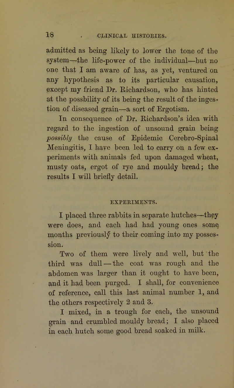 admitted as being likely to lower the tone of the system—the life-power of the individual—hut no one that I am aware of has, as yet, ventured on any hypothesis as to its particular causation, except my friend Dr. Richardson, who has hinted at the posshility of its being the result of the inges- tion of diseased grain—a sort of Ergotism. In consequence of Dr. Richardson’s idea with regard to the ingestion of unsound grain being possibly the cause of Epidemic Cerehro-Spinal Meningitis, I have been led to carry on a few ex- periments with animals fed upon damaged wheat, musty oats, ergot of rye and mouldy bread; the results I will briefly detail. EXPERIMENTS. I placed three rabbits in separate hutches—thpy were does, and each had had young ones some months previously to their coming into my posses- sion. Two of them were lively and well, but the third was dull — the coat was rough and the abdomen was larger than it ought to have been, and it had been purged. I shall, for convenience of reference, caU this last animal number 1, and the others respectively 2 and 3. I mixed, in a trough for each, the unsound grain and crumbled mouldy bread; I also placed in each hutch some good bread soaked in milk.