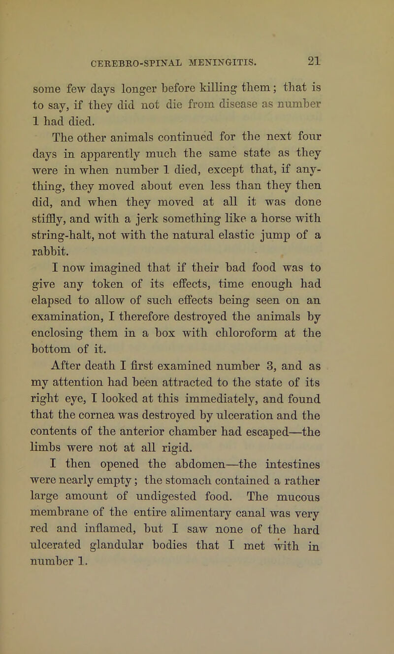 some few days longer before killing them; that is to say, if they did not die from disease as number 1 had died. The other animals continued for the next four days in apparently much the same state as they were in when number 1 died, except that, if any- thing, they moved about even less than they then did, and when they moved at all it was done stifldy, and with a jerk something like a horse with string-halt, not with the natural elastic jump of a rabbit. I now imagined that if their bad food was to give any token of its effects, time enough had elapsed to allow of such effects being seen on an examination, I therefore destroyed the animals by enclosing them in a box with chloroform at the bottom of it. After death I first examined number 3, and as my attention had been attracted to the state of its right eye, I looked at this immediately, and found that the cornea was destroyed by ulceration and the eontents of the anterior chamber had escaped—the limbs were not at all rigid. I then opened the abdomen—the intestines were nearly empty; the stomach contained a rather large amount of undigested food. The mucous membrane of the entire alimentary canal was very red and inflamed, but I saw none of the hard ulcerated glandular bodies that I met with in number 1.
