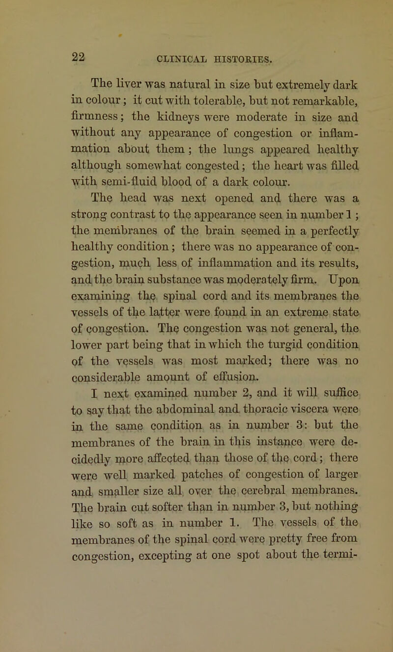 The liver was natural in size hut extremely dark in colour; it cut with tolerable, but not remarkable, firmness; the kidneys were moderate in size and without any appearance of congestion or inflam- mation about them; the lungs appeared healthy although somewhat congested; the heart was filled with semi-fluid blood of a dark colour. The head was next ojoened and there was a strong contrast to the appearance seen in number 1; the membranes of the brain seemed in a perfectly healthy condition; there was no appearance of con- gestion, much less of inflammation and its results, and the brain substance was moderately firm. Upon examining the spinal cord and its membranes the vessels of the latter were found in an extreme state of congestion. The congestion was not general, the lower part being that in which the turgid condition of the vessels was most marked; there was no considerable amount of effusion. I nex.t examined number 2, and it will suffice to say that the abdominal and. thpracic viscera were in the same condition as in number 3: but the membranes of the brain in this instance were de- cidedly more affected than tliose of the cord; there were well marked patches of congestion of larger and smaller size all, over the cerebral membranes. The brain cut softer than in number 3, but nothing like so soft as in number 1. The vessels of the membranes of the spinal cord were pretty free from congestion, excepting at one spot about the termi-