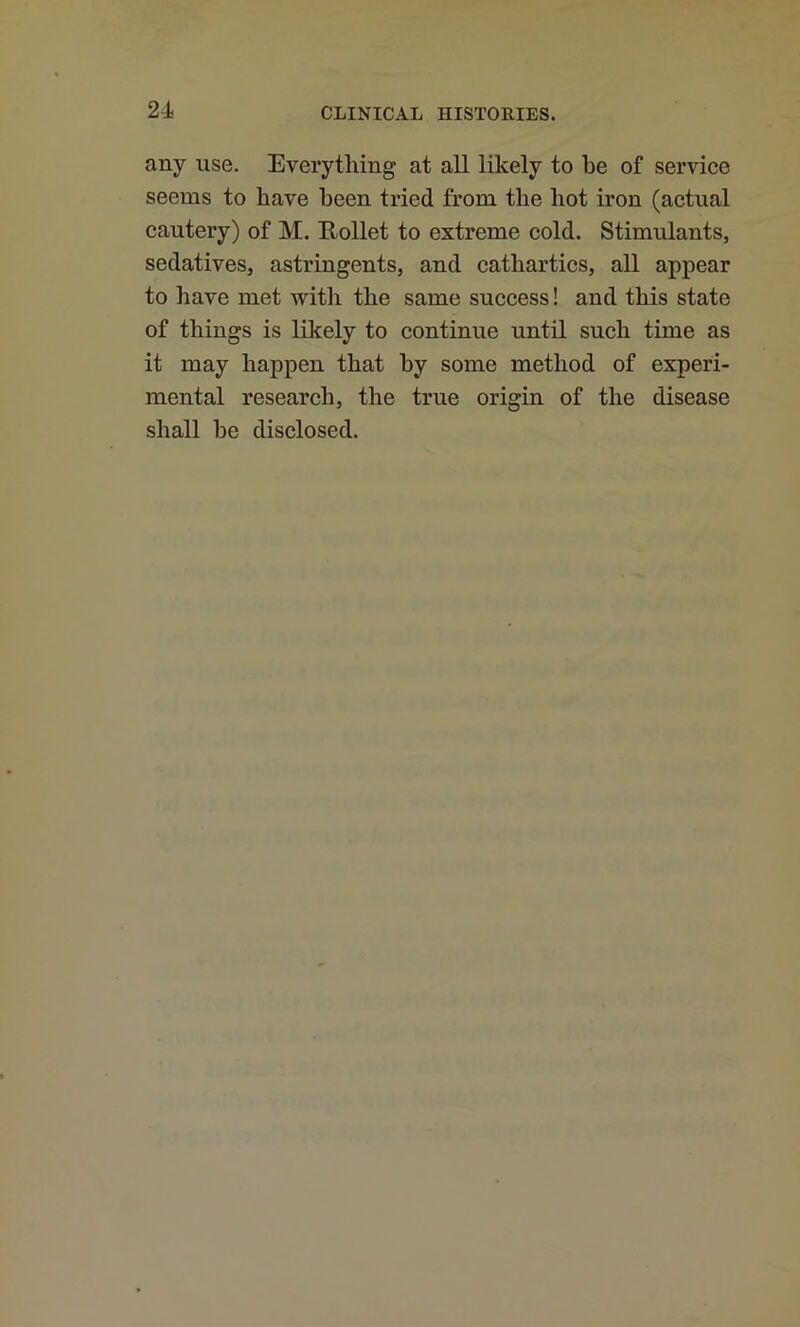 any use. Everything at all likely to be of service seems to have been tried from the hot iron (actual cautery) of M. Eollet to extreme cold. Stimulants, sedatives, astringents, and cathartics, all appear to have met with the same success! and this state of things is likely to continue until such time as it may happen that by some method of experi- mental research, the true origin of the disease shall be disclosed.