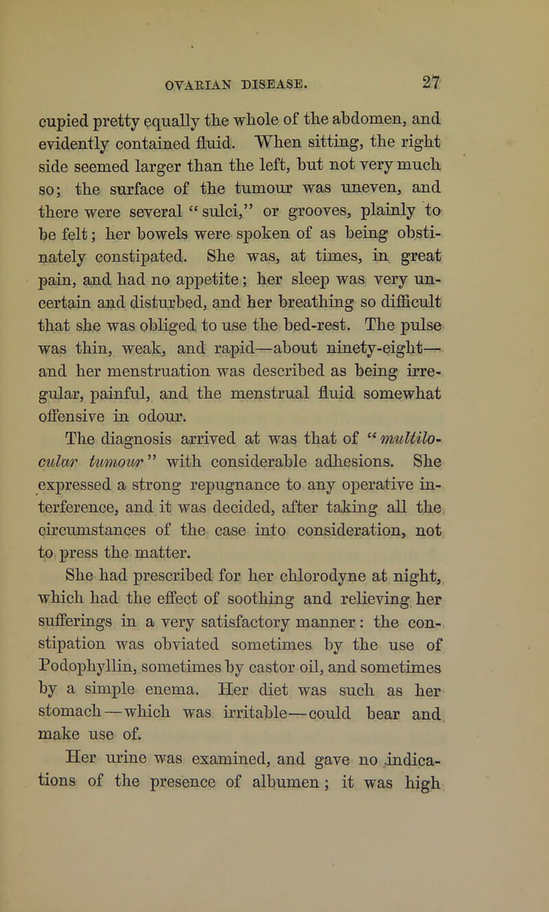 cupied pretty equally tlie whole of the abdomen, and evidently contained fluid. When sitting, the right side seemed larger than the left, hut not very much so; the surface of the tumour was uneven, and there were several “ sulci,” or grooves, plainly to be felt; her bowels were spoken of as being obsti- nately constipated. She was, at times, in great pain, and had no appetite; her sleep was very un- certain and disturbed, and her breathing so difficult that she was obliged to use the hed-rest. The pulse was thin, weak, and rapid—about ninety-eight— and her menstruation was described as being irre- gular, painful, and the menstrual fluid somewhat offensive in odour. The diagnosis arrived at was that of “ muUilO’ cular tumour” with considerable adhesions. She expressed a strong repugnance to any operative in- terference, and it was decided, after taking all the circumstances of the case into consideration, not to press the matter. She had prescribed for her chlorodyne at night, which had the effect of soothing and relieving her sufferings in a very satisfactory manner: the con- stipation was obviated sometimes by the use of Podophyllin, sometimes by castor oil, and sometimes by a simple enema. Her diet was such as her stomach—which was irritable—could bear and make use of. Her urine was examined, and gave no .indica- tions of the presence of albumen; it was high