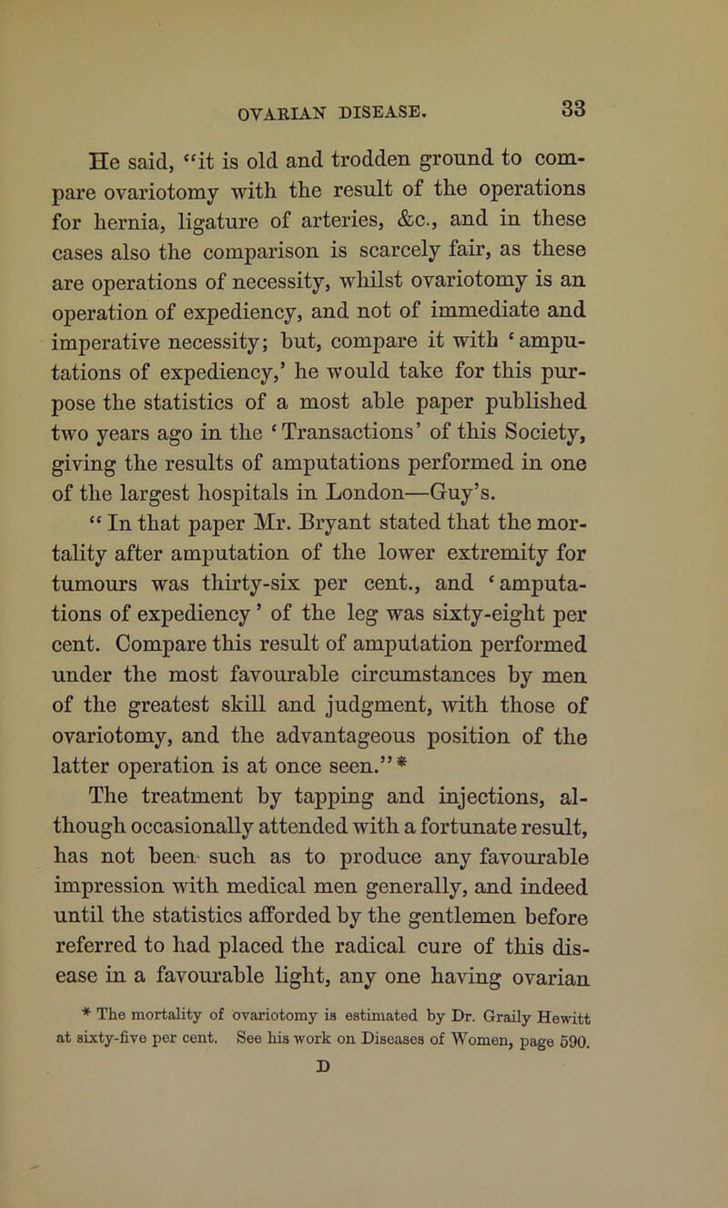 He said, “it is old and trodden ground to com- pare ovariotomy with the result of the operations for hernia, ligature of arteries, &c., and in these cases also the comparison is scarcely fair, as these are operations of necessity, whilst ovariotomy is an operation of expediency, and not of immediate and imperative necessity; hut, compare it with ‘ ampu- tations of expediency,’ he would take for this pur- pose the statistics of a most able paper published two years ago in the ‘Transactions’ of this Society, giving the results of amputations performed in one of the largest hospitals in London—Guy’s. “ In that paper Mr. Bryant stated that the mor- tality after amputation of the lower extremity for tumours was thirty-six per cent., and ‘amputa- tions of expediency ’ of the leg was sixty-eight per cent. Compare this result of amputation performed under the most favourable circumstances by men of the greatest skill and judgment, with those of ovariotomy, and the advantageous position of the latter operation is at once seen.”* The treatment by tapping and injections, al- though occasionally attended with a fortunate result, has not been such as to produce any favourable impression with medical men generally, and indeed until the statistics afforded by the gentlemen before referred to had placed the radical cure of this dis- ease in a favourable light, any one having ovarian * The mortality of ovariotomy is estimated by Dr. Graily Hewitt at sixty-five per cent. See his work on Diseases of Women, page 690. D