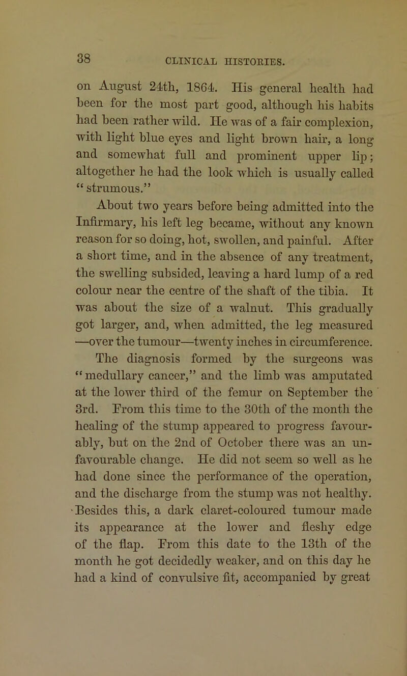 on August 24th, 1864. His general health had been for the most part good, although his hahits had been rather wild. He was of a fair complexion, with light blue eyes and light brown hair, a long and somewhat full and prominent upper lip; altogether he had the look which is usually called “ strumous.” About two years before being admitted into the Infirmary, his left leg became, without any known reason for so doing, hot, swollen, and painful. After a short time, and in the absence of any treatment, the swelling subsided, leaving a hard lump of a red colour near the centre of the shaft of the tibia. It was about the size of a walnut. Tliis gradually got larger, and, when admitted, the leg measured —over the tumour—twenty inches in circumference. The diagnosis formed by the surgeons was “ medullary cancer,” and the limb was amputated at the lower third of the femur on September the 3rd. Erom this time to the 30th of tlie month the healing of the stump appeared to progress favour- ably, but on the 2nd of October there was an un- favourable change. He did not seem so well as he had done since the performance of the operation, and the discharge from the stump ivas not healthy. •Besides this, a dark claret-coloured tumour made its appearance at the lower and fleshy edge of the flap. Prom this date to the 13th of the month he got decidedly weaker, and on this day he had a kind of convulsive fit, accompanied by great