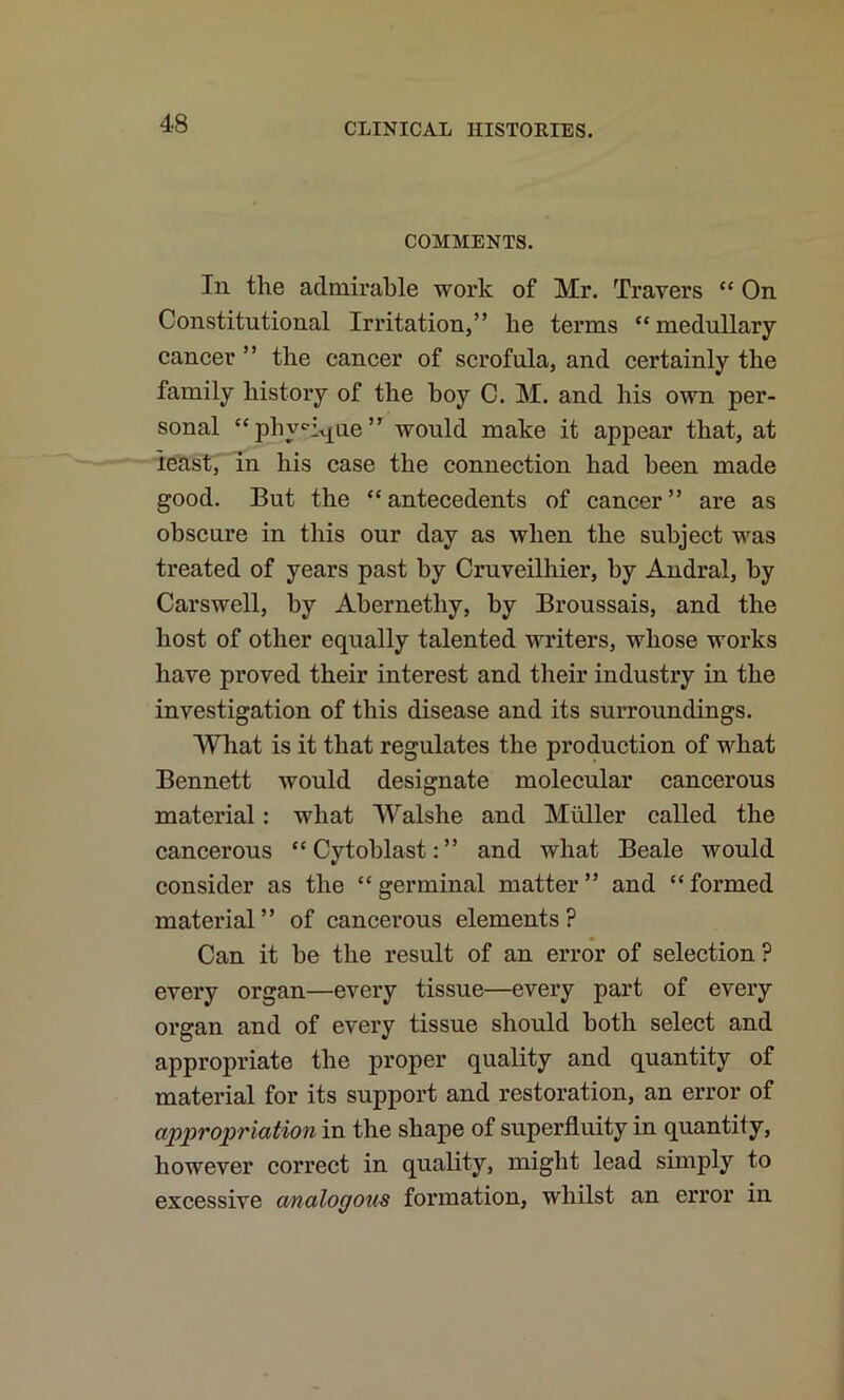 COMMENTS. In the admirable work of Mr. Travers “ On Constitutional Irritation,” he terms “ medullary cancer ” the cancer of scrofula, and certainly the family history of the boy C. M. and his own per- sonal “phy«iv[ue” would make it appear that, at least, Th his case the connection had been made good. But the “antecedents of cancer” are as obscure in this our day as when the subject was treated of years past by Cruveilhier, by Andral, by Carswell, by Abernethy, by Broussais, and the host of other equally talented writers, whose works have proved their interest and their industry in the investigation of this disease and its surroundings. What is it that regulates the production of what Bennett would designate molecular cancerous material: what Walshe and Muller called the cancerous “Cytoblast:” and what Beale would consider as the “germinal matter” and “formed material” of cancei’ous elements? Can it be the result of an error of selection ? every organ—every tissue—every part of every organ and of every tissue should both select and appropriate the proper quality and quantity of material for its support and restoration, an error of appropriation in the shape of superfluity in quantity, however correct in quality, might lead simply to excessive analogous formation, whilst an error in