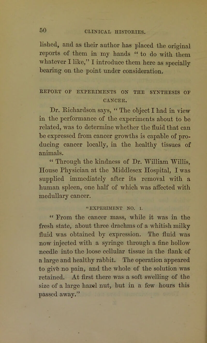 lished, and as tlieir author has placed the original reports of them in my hands “to do with them whatever I like,” I introduce them here as specially bearing on the point under consideration. REPORT OF EXPERIMENTS ON THE SYNTHESIS OF CANCER. Dr. Eichardson says, “ The object I had in view in the performance of the experiments about to he related, was to determine whether the fluid that can he expressed from cancer growths is capable of pro- ducing cancer locally, in the healthy tissues of animals. “ Through the kindness of Dr. William Willis, House Physician at the Middlesex Hospital, I was supplied immediately after its removal with a human spleen, one half of which was affected with medullary cancer. “EXPERIMENT NO. 1. “ Prom the cancer mass, while it was in the fresh state, about three drachms of a whitish milky fluid was obtained by expression. The fluid was now injected with a syringe through a fine hollow needle into the loose cellular tissue in the flank of a large and healthy rabbit. The operation appeared to givfe no pain, and the whole of the solution was retained. At first there was a soft swelling of the size of a large hazel nut, but in a few hours this passed away.”