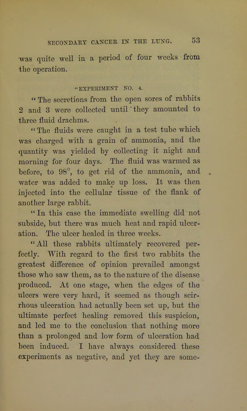 was quite well in a period of four weeks from the operation. “ EXPERIMENT NO. 4. “ The secretions from the open sores of rabbits 2 and 3 were collected until' they amounted to three fluid drachms. “ The fluids were caught in a test tube Avhich was charged with a grain of ammonia, and the quantity was yielded by collecting it night and morning for four days. The fluid was warmed as before, to 98°, to get rid of the ammonia, and water was added to make up loss. It was then injected into the cellular tissue of the flank of another large rabbit. “In this case the immediate swelling did not subside, but there was much heat and rapid ulcer- ation. The ulcer healed in three weeks. “All these rabbits ultimately recovered per- fectly. With regard to the flrst two rabbits the greatest difference of opinion prevailed amongst those who saw them, as to the nature of the disease produced. At one stage, when the edges of the ulcers were very hard, it seemed as though scir- rhous ulceration had actually been set up, but the ultimate perfect healing removed this suspicion, and led me to the conclusion that nothing more than a prolonged and low form of ulceration had been induced. I have always considered these experiments as negative, and yet they are some-