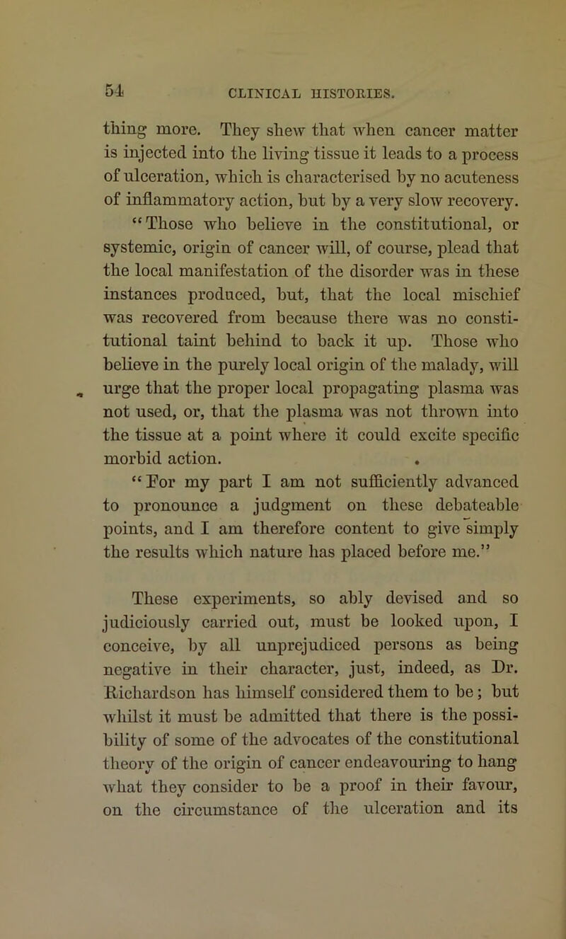 thing more. They shew that when cancer matter is injected into the living tissue it leads to a process of ulceration, which is characterised by no acuteness of inflammatory action, but by a very slow recovery. “Those who believe in the constitutional, or systemic, origin of cancer will, of course, plead that the local manifestation of the disorder was in these instances produced, but, that the local mischief was recovered from because there was no consti- tutional taint behind to back it up. Those who believe in the purely local origin of the malady, will urge that the proper local propagating plasma was not used, or, that the plasma was not thrown into the tissue at a point where it could excite specific morbid action. “Eor my part I am not sufidciently advanced to pronounce a judgment on these debateable points, and I am therefore content to give simply the results which nature has placed before me.” These experiments, so ably devised and so judiciously carried out, must be looked upon, I conceive, by all unprejudiced persons as being negative in their character, just, indeed, as Dr. K-ichardson has himself considered them to be; but whilst it must be admitted that there is the possi- bility of some of the advocates of the constitutional theory of the origin of cancer endeavouring to hang what they consider to be a proof in their favour, on the circumstance of the ulceration and its
