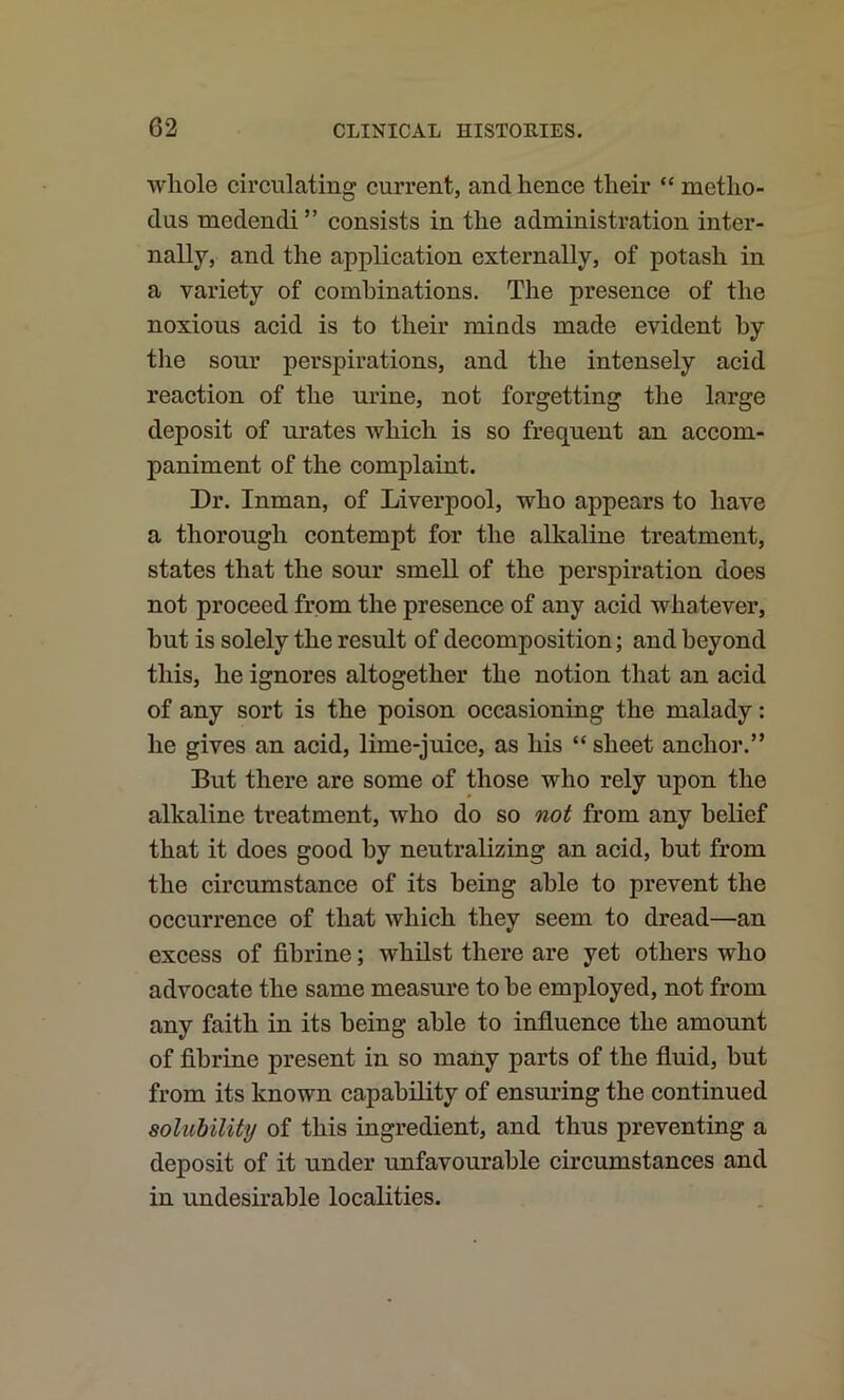 whole circulating current, and hence their “ metho- dus medendi ” consists in the administration inter- nally, and the application externally, of potash in a variety of combinations. The presence of the noxious acid is to their minds made evident hy the sour perspirations, and the intensely acid reaction of the urine, not forgetting the large deposit of urates which is so frequent an accom- paniment of the complaint. Dr. Inman, of Liverpool, who appears to have a thorough contempt for the alkaline treatment, states that the sour smell of the perspiration does not proceed from the presence of any acid whatever, hut is solely the result of decomposition; and beyond this, he ignores altogether the notion that an acid of any sort is the poison occasioning the malady: he gives an acid, lime-juice, as his “ sheet anchor.” But there are some of those who rely upon the alkaline treatment, who do so not from any belief that it does good hy neutralizing an acid, but from the circumstance of its being able to prevent the occurrence of that which they seem to dread—an excess of fihrine; whilst there are yet others who advocate the same measure to he employed, not from any faith in its being able to influence the amount of fihrine present in so many parts of the fluid, but from its known capability of ensuring the continued solubility of this ingredient, and thus preventing a deposit of it under unfavourable circumstances and in undesirable localities.