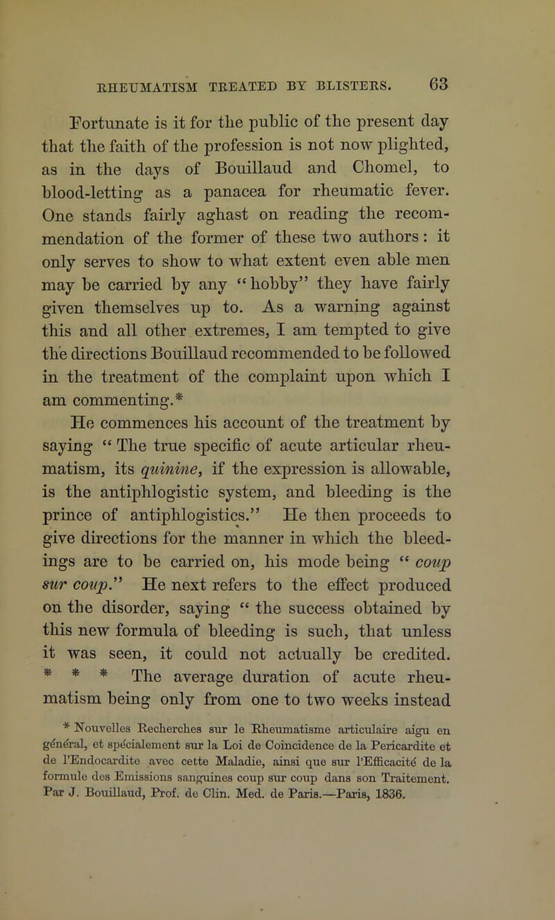 Eortunate is it for the public of the present day that the faith of the profession is not now plighted, as in the days of Bouillaud and Chomel, to blood-letting as a panacea for rheumatic fever. One stands fairly aghast on reading the recom- mendation of the former of these two authors: it only serves to show to what extent even able men may be carried by any “ hobby” they have fairly given themselves up to. As a warning against this and all other extremes, I am tempted to give the directions Bouillaud recommended to be followed in the treatment of the complaint upon which I am commenting.* He commences his account of the treatment by saying “ The true specific of acute articular rheu- matism, its quinine, if the expression is allowable, is the antiphlogistic system, and bleeding is the prince of antiphlogistics.” He then proceeds to give directions for the manner in which the bleed- ings are to be carried on, his mode being “ coup sur coup'' He next refers to the effect produced on the disorder, saying “ the success obtained by this new formula of bleeding is such, that unless it was seen, it could not actually be credited. * * * The average duration of acute rheu- matism being only from one to two weeks instead * NouveUes Recherches sur le Rheumatisme articulaire aigu en g^n^ral, et sp^cialement s\ir la Loi de Coincidence de la Pericardite et de I’Endocardite avec cette Maladie, ainsi que snr l’E£S.cacitd de la formule des Emissions sanguines coup sur coup dans son Traitement. Par J. Bouillaud, Prof, de Clin. Med. de Paris.—Paris, 1836.