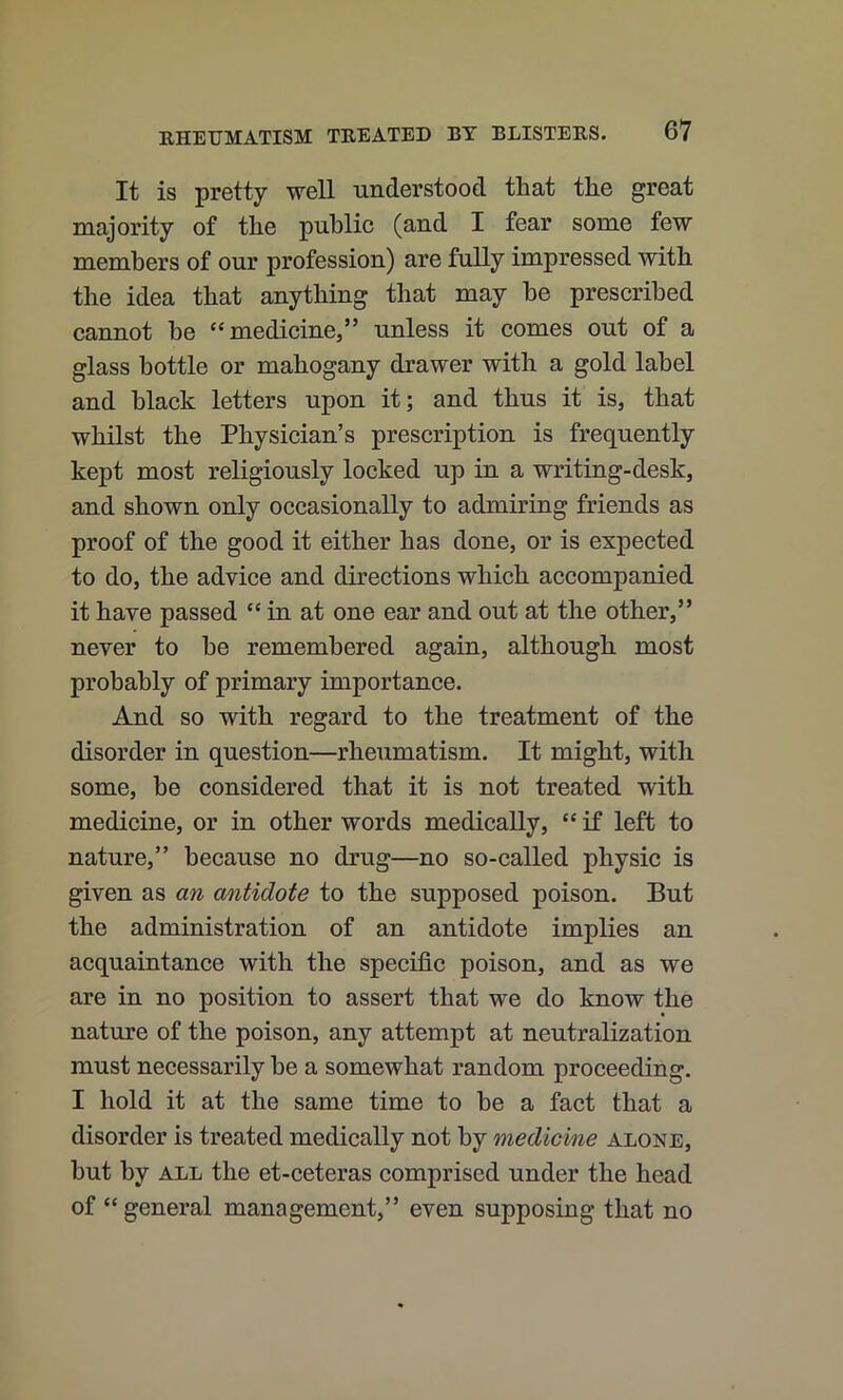 It is pretty well understood that the great majority of the public (and I fear some few members of our profession) are fully impressed with the idea that anything that may be prescribed cannot be “medicine,” unless it comes out of a glass bottle or mahogany drawer with a gold label and black letters upon it; and thus it is, that whilst the Physician’s prescription is frequently kept most religiously locked up in a writing-desk, and shown only occasionally to admiring friends as proof of the good it either has done, or is expected to do, the advice and directions which accompanied it have passed “ in at one ear and out at the other,” never to be remembered again, although most probably of primary importance. And so with regard to the treatment of the disorder in question—rheumatism. It might, witli some, be considered that it is not treated with medicine, or in other words medically, “ if left to nature,” because no drug—no so-called physic is given as an antidote to the supposed poison. But the administration of an antidote implies an acquaintance with the specific poison, and as we are in no position to assert that we do know the nature of the poison, any attempt at neutralization must necessarily he a somewhat random proceeding. I hold it at the same time to be a fact that a disorder is treated medically not by medicine alone, hut by ALL the et-ceteras comprised under the head of “general management,” even supposing that no