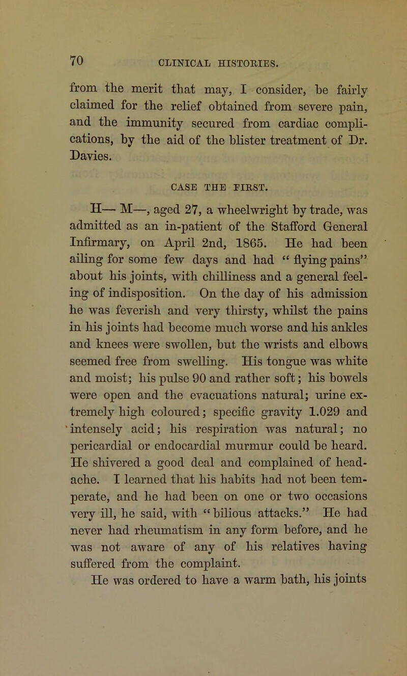 from the merit that may, I consider, be fairly claimed for the relief obtained from severe pain, and the immunity secured from cardiac compli- cations, by the aid of the blister treatment of Dr. Davies. CASE THE FIRST. H— M—, aged 27, a wheelwright by trade, was admitted as an in-patient of the Stafford General Infirmary, on April 2nd, 1865. He had been ailing for some few days and had “ flying pains” about his joints, with chilliness and a general feel- ing of indisposition. On the day of his admission he was feverish and very thirsty, whilst the pains in his joints had become much worse and his ankles and knees were swollen, but the wrists and elbows seemed free from swelling. His tongue was white and moist; his pulse 90 and rather soft; his bowels were open and the evacuations natural; urine ex- tremely high coloured; specific gravity 1.029 and 'intensely acid; his resphation was natural; no pericardial or endocardial murmur could be heard. He sliivered a good deal and complained of head- ache. I learned that his habits had not been tem- perate, and he had been on one or two occasions very ill, he said, with “bilious attacks.” He had never had rheumatism in any form before, and he was not aware of any of his relatives having suffered from the complaint. He was ordered to have a warm bath, his joints