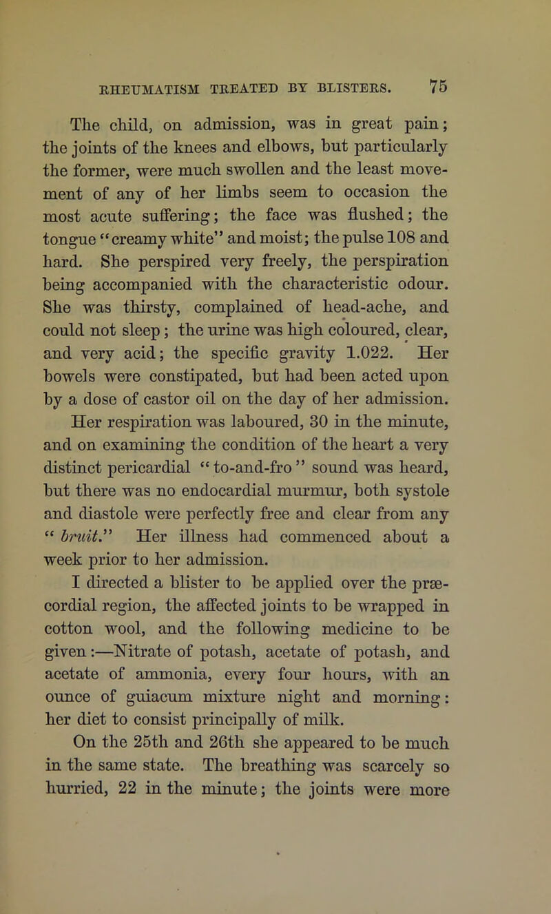 The child, on admission, was in great pain; the joints of the knees and elbows, but particularly the former, were much swollen and the least move- ment of any of her limbs seem to occasion the most acute suffering; the face was flushed; the tongue “creamy white” and moist; the pulse 108 and hard. She perspired very freely, the perspiration being accompanied with the characteristic odour. She was thirsty, complained of head-ache, and could not sleep; the urine was high coloured, clear, and very acid; the specific gravity 1.022. Her bowels were constipated, but had been acted upon by a dose of castor oil on the day of her admission. Her respiration was laboured, 30 in the minute, and on examining the condition of the heart a very distinct pericardial “to-and-fro” sound was heard, but there was no endocardial murmur, both systole and diastole were perfectly free and clear from any “ bruity Her illness had commenced about a week prior to her admission. I directed a blister to be applied over the prse- cordial region, the affected joints to be wrapped in cotton wool, and the following medicine to be given:—Nitrate of potash, acetate of potash, and acetate of ammonia, every four hours, with an ounce of guiacum mixture night and morning: her diet to consist principally of milk. On the 25th and 26th she appeared to be much in the same state. The breathing was scarcely so hurried, 22 in the minute; the joints were more