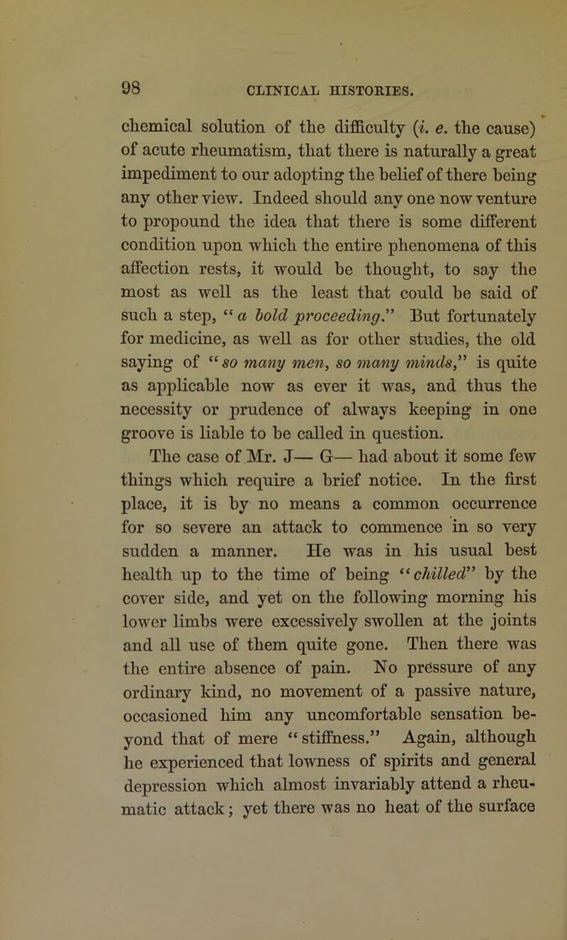 chemical solution of the difficulty (i, e. the cause) of acute rheumatism, that there is naturally a great impediment to our adopting the belief of there being any other view. Indeed should any one now venture to propound the idea that there is some different condition upon which the entire phenomena of this affection rests, it would be thought, to say the most as well as the least that could he said of such a step, “ a bold proceeding'’ But fortunately for medicine, as well as for other studies, the old saying of “so many men, so many minds,” is quite as applicable now as ever it was, and thus the necessity or prudence of always keeping in one groove is liable to he called in question. The case of Mr. J— G— had about it some few things which require a brief notice. In the first place, it is by no means a common occurrence for so severe an attack to commence in so very sudden a manner. He was in his usual best health up to the time of being “chilled” by the cover side, and yet on the following morning his lower limbs were excessively swollen at the joints and all use of them quite gone. Then there was the entire absence of pain. No pressure of any ordinary kind, no movement of a passive nature, occasioned him any uncomfortable sensation be- yond that of mere “ stiffness.” Again, although he experienced that lowness of spirits and general depression which almost invariably attend a rheu- matic attack; yet there was no heat of the surface