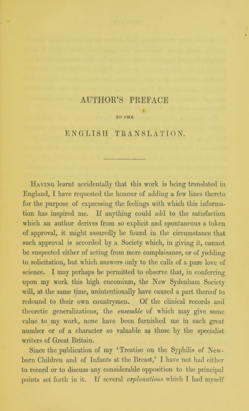 AUTHOR’S PREFACE % TO THE ENGLISH TRANSLATION. Having learnt accidentally that this work is being translated in England, I have requested the honour of adding a few lines thereto for the purpose of expressing the feelings with wliich tliis informa- tion has inspired me. If anytliing could add to the satisfaction which an author derives from so explicit and spontaneous a token of approval, it might assui’edly be found in the circumstance that such approval is accorded by a Society which, in giving it, cannot be suspected either of acting from mere complaisance, or of yielding to solicitation, but which answers only to the calls of a pure love of science. I may perhaps be permitted to observe that, in conferring upon my work this liigli encomium, the New Sydenham Society will, at the same time, unintentionally have caused a part thereof to redound to their own countrymen. Of the cHuical records and theoretic generalizations, the ensemble of winch may give some value to my work, none have been furnished me in such great number or of a character so valuable as those by the specialist writers of Great Britain. Since the publication of my ^Treatise on the Sypliilis of New- born Cliildreii and of Infants at the Breast,’ I have not had either to record or to discuss any considerable opposition to the principal ])oints set forth in it. If several cTplanafions whicli I had myself