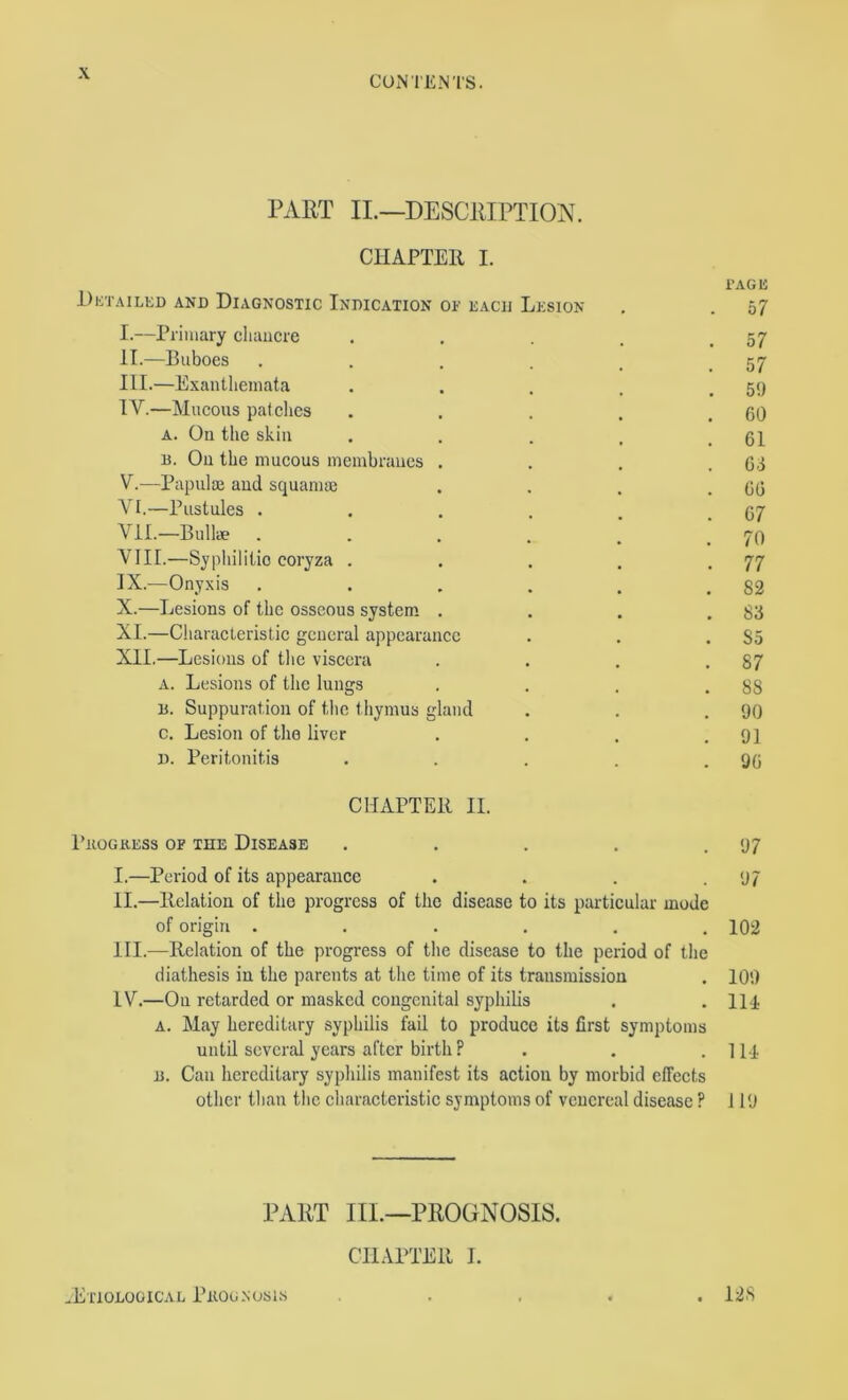 CONTENTS. PART IL—DESCRIPTION. CHAPTER I. i’AGE Dktailed and Diagnostic Indication of each Lesion . . 57 I. —Primary chancre . . . .57 II. —Buboes . . . . , .57 III. —Exanthemata . . . , .5!) IV. —Mucous pat dies . . . . .60 A. On the skin . . . . .61 B. On the mucous membranes . . . .6.1 V. —Papulae and squamae . . . .66 VI. —Pustules . . . . . .67 VII. —Bullae . . . . . .70 VIII. —Syphilitio coryza . . . . .77 IX. —Onyxis . . , . . .82 X. —Lesions of the osseous system. . . . .83 XI. —Characteristic general appearance . . .85 XII. —Lesions of the viscera . . . .87 a. Lesions of the lungs . . . .88 B. Suppuration of the thymus gland . . .90 c. Lesion of the liver . . . .91 D. Peritonitis . . . . .96 CHAPTER II. I’llOGKESS OP THE DISEASE . . . . .97 I. —Period of its appearance . . . .97 II. —Relation of the progress of the disease to its particular mode of origin . . . . , .102 HI.—Relation of the progress of the disease to the period of the diathesis in the parents at the time of its transmission . 109 IV.—On retarded or masked congenital syphilis . .114 A. May hereditary syphilis fail to produce its first symptoms until several years after birth P . . .Ill B. Can hereditary syphilis manifest its action by morbid effects other than the characteristic symptoms of venereal disease ? 119 PART III.—PROGNOSIS. CILVPTER I. -Etiological Pnooxosis . 128