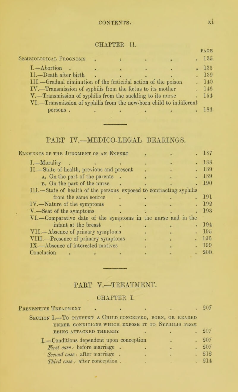 cnAFTER II. PAGE Semeiological Prognosis . i . . .135 r.—Abortion ...... 135 II. —Death after birth ..... 139 III. —Gradual diminution of the fcetieidal action of the poison . 110 IV. —Transmission of syphilis from the foetus to its mother . 14G V. —Transmission of syphilis from the suckling to its nurse . 151 VI. —Transmission of syphilis from the new-born child to indifl'erent persons . . . . . .183 PART IV.—MEDICO-LEGAL BEARINGS. Elements op the Judgment op an Expert . . . 1S7 I. —Morality ...... 188 II. —State of healtli, previous and present . . .189 A. On the part of the parents . . . .189 B. On the part of the nurse .... 190 III. —State of health of the persons exposed to contracting syphilis from the same source . . . .191 IV. —Nature of the symptoms .... 193 V. —Seat of the symptoms . . . .193 VI. —Comparative date of the symptoms in the nurse and in the infant at the breast . . . .191 VII. — Absence of primary sym])toms . . . 195 VIII. ^—Presence of primary symptoms . . . 196 IX. —Absence of interested motives . . .199 Conclusion ...... 200 PART V.—TREATMENT. CHAPTER 1. Preventive Treat.ment ..... 207 Section I.—To prevent a Child conceived, born, or reared under conditions which expose it to Syphilis pro.m BEING attacked THEREBY . . . 20/ I.—Conditions dependent upon conception . . 207 First case: before marriage .... 207 .- after marriage . . . .212 77nV(7 ; after conci'plion . . . . 211