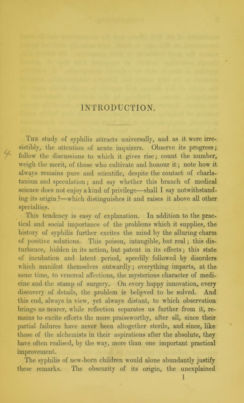 INTRODUCTION. The study of syphilis attracts universally, and as it were irre- sistibly, the attention of acute inquirers. Observe its progress; follow the discussions to which it gives rise; count the number, weigh the merit, of those who cultivate and honour it; note how it always remains pure and scientific, despite the contact of charla- tanism and speculation; and say whether this branch of medical science does not enjoy a kind of privilege—shall I say notwithstand- ing its origin ?—which distinguishes it and raises it above aU other specialties. This tendency is easy of explanation. In addition to the prac- tical and social importance of the problems which it supplies, the history of syphilis further excites the mind by the alluring charm of positive solutions. This poison, intangible, but real; this dis- turbance, hidden in its action, but patent in its effects; this state of incubation and latent period, speedily followed by disorders which manifest themselves outwardly; everything imparts, at the same time, to venereal affections, the mysterious character of medi- cine and the stamp of surgery. On every happy innovation, every discovery of details, the problem is believed to be solved. And this end, always in view, yet always distant, to which observation brings us nearer, while reflection separates us further from it, re- mains to excite efforts the more praiseworthy, after aU, since their partial failures have never been altogether sterile, and since, like those of the alchemists in their aspirations after the absolute, they have often realised, by the way, more than one important practical improvement. The syphiHs of new-born children would alone abundantly justify these remarks. The obscurity of its origin, the unexplained