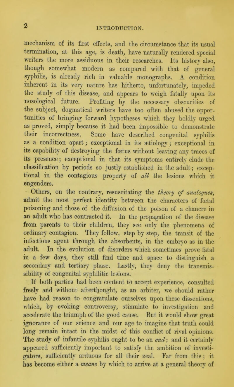 INTRODUCTION. mechanism of its first effects, and the circumstance that its usual termination, at this age, is death, have naturally rendered special writers the more assiduous in their researches. Its history also, though somewhat modern as compared with that of general syphilis, is already rich in valuable monographs. A condition inherent in its very nature has hitherto, unfortunately, impeded the study of this disease, and appears to weigh fatally upon its nosological future. Profiting by the necessary obscurities of the subject, dogmatical writers have too often abused the oppor- tunities of bringing forward hypotheses which they boldly urged as proved, simply because it had been impossible to demonstrate their incorrectness. Some have described congenital sypliilis as a condition apart; exceptional in its setiology; exceptional in its capability of destroying the foetus without leaving any traces of its presence; exceptional in that its symptoms entirely elude the classification by periods so justly established in the adult; excep- tional in the contagious property of all the lesions M’hich it engenders. Others, on the contrary, resuscitating the theory of analogues, admit the most perfect identity between the characters of foetal poisoning and those of the diffusion of the poison of a chancre in an adult who has contracted it. In the propagation of the disease from parents to their children, they see only the phenomena of ordinary contagion. They follow, step by step, the transit of the infectious agent through the absorbents, in the embryo as in the adult. In the evolution of disorders which sometimes prove fatal in a few days, they still find time and space to distinguish a secondary and tertiary phase. Lastly, they deny the transmis- sibility of congenital syphilitic lesions. If both parties had been content to accept experience, consulted freely and without aftertljought, as an arbiter, we should rather have had reason to congratulate ourselves upon these dissentions, which, by evoking controversy, stimulate to investigation and accelerate the triumph of the good cause. But it would show' great ignorance of our science and our age to imagine that truth could long remain intact in the midst of this conflict of rival opinions. The study of infantile syphilis ought to be an end-, and it certainly appeared sufficiently important to satisfy the ambition of investi- gators, sufficiently arduous for all their zeal. Tar from this; it has become either a meam by which to arrive at a general theory of