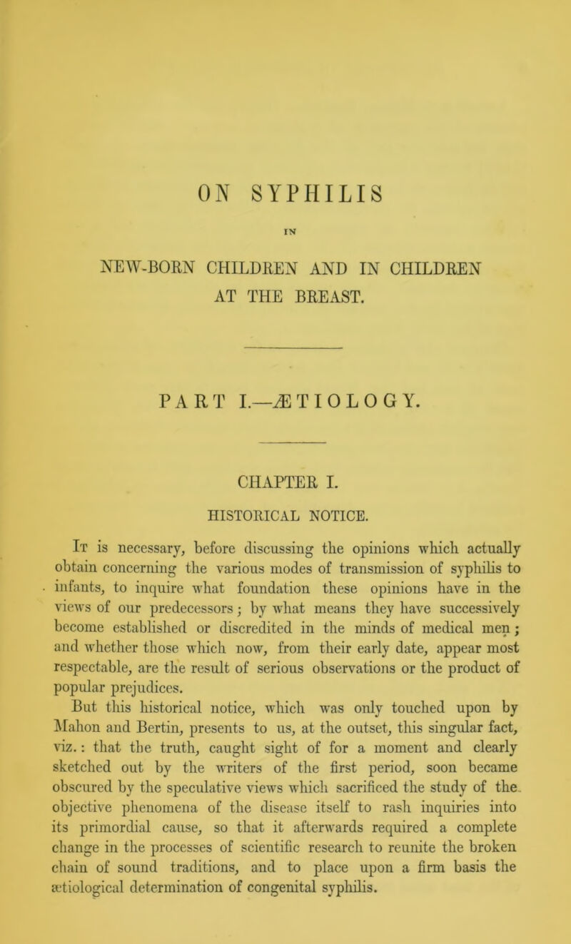 ON SYPHILIS IN NEW-BORN CHILDREN AND IN CHILDREN AT THE BREAST. PART L—AETIOLOGY. CHAPTER I. HISTORICAL NOTICE. It is necessary, before discussing the opinions which actually obtain concerning the various modes of transmission of syphilis to infants, to inquire what foundation these opinions have in the views of our predecessors j by what means they have successively become established or discredited in the minds of medical men; and whether those which now, from their early date, appear most respectable, are the result of serious observations or the product of popular prejudices. But this historical notice, which was only touched upon by !Mahon and Bertin, presents to us, at the outset, this singular fact, viz,: that the truth, caught sight of for a moment and clearly sketched out by the writers of the first period, soon became obscured by the speculative views which sacrificed the study of the, objective phenomena of the disease itself to rash inquiries into its primordial cause, so that it afterwards required a complete change in the processes of scientific research to reunite the broken chain of sound traditions, and to place upon a firm basis the adiological determination of congenital sypliilis.