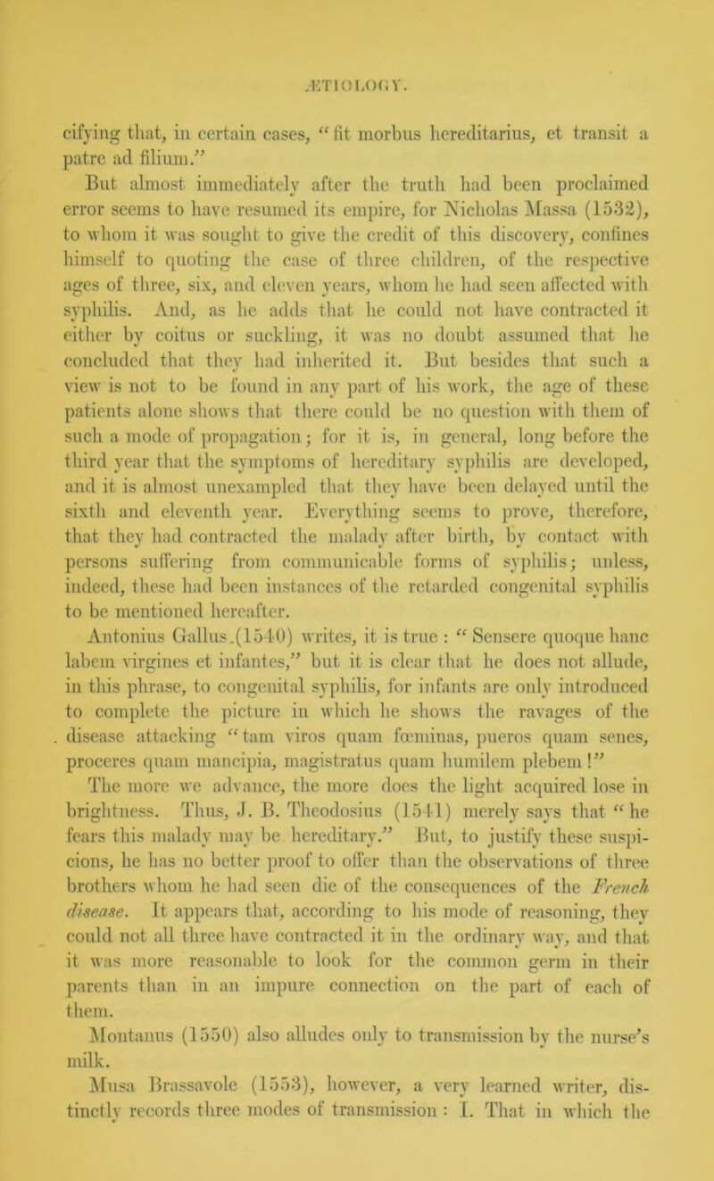 patrc ad filium/^ Blit almost immediately after the truth had been proclaimed error seems to have resumed its empire, for Nicholas Massa (1532), to whom it was sought to give the credit of tliis discovery, coniines himself to quoting the case of three children, of the respective ages of three, six, and eleven years, whom he had seen affected witli syphilis. And, as he adds tliat he could not liave contracted it either by coitus or suckling, it was no doubt assumed that lie concluded that they had inherited it. But besides that sucli a view is not to be found in any part of his work, tlie age of these patients alone shows that there could be no question with them of such a mode of propagation; for it is, in general, long before the third year that the symptoms of hereditary .syjihilis are developed, and it is almost unexampled that they have been delayed until the sixth and eleventh year. Everything seems to prove, therefore, that they had contracted the malady after birth, by contact with persons suffering from communicable forms of syphilis; unles.s, indeed, these had been instances of the retarded congenital syphilis to be mentioned hereafter. Antonins Gallus.(1510) writes, it is true : Sensere quoquehanc labem virgines et infantes,” but it is clear that he does not allude, in this phrase, to congimital syphilis, for infants are oidy introduced to complete the picture iii ivliich he shows the ravages of the disease attacking “tarn viros quam focminas, pueros quam senes, proceres quam mancipia, magistratus quam humilem plebem !” The more we advance, the more docs the light acquired lose in brightness. Thus, J. B. Theodosius (loll) merely says that “he fears this malady may be hereditary.” But, to justify these suspi- cions, he has no better proof to offer than the observations of three brothers whom he had seen die of the consequences of the French disease. It appears that, according to his mode of reasoning, they could not all three have contracted it in the ordinarv way, and that it was more reasonable to look for the coimnon germ in their parents than in an impure connection on the part of each of them. jMontanus (1550) also alludes only to transmission by the nurse^s milk. ]\Iusa Brassavole (1553), however, a very learned writer, dis- tinctly records tliree modes of transmission : I. That in which the
