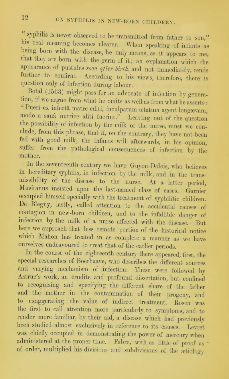 ON S\PHIIJS IN NKW-1K)11N C'lllI.DHKN. “ sypluhs is never observed to be transmitted from father to son/’ his real meaning becomes clearer. Wlien speaking of infants as being born with the disease, he only means, as it appears to me, that they are born with the germ of it; an explanation which the appearance of pustules soon after hirih, and not immediately, tends further to confirm. According to his views, therefore, there is question only of infection during labour. _ Botal (1503) might pass for an advocate of infection by genera- tion, if we argue from what he omits as well as from what he asserts : 1 ueri ex infecta matre editi, inculpatum mtatum agent longeevam, modo a sana nutrice aliti luerint.” Leaving out of the question the possibility of infection by the milk of the nurse, must we con- clude, from this phrase, that if, on the contrary, they have not been fed with good milk, the infants will afterwards, in his opinion, suffer from the pathological consequences of infection by the mother. In the seventeenth century we have Guyon-Dolois, who believes in hereditary syphilis, in infection by the milk, and in the trans- missibility of the disease to the nurse. At a latter period, Musitanus insisted upon the last-named class of cases. Gamier occupied himself specially with the treatment of siqdiilitic children. De Blegny, lastly, called attention to the accidental causes of contagion in new-born children, and to the infallible danger of infection by the milk of a nurse affected with the disease. But here we approach that less remote portion of the historical notice M Inch Mahon has treated in as complete a manner as we have ourselves endeavoured to treat that of the earlier periods. In the course of the eighteenth century there ajipeared, first, the special researches of Boerhaave, who describes the different sources and varying mechanism of infection. These were folloAved bv Astruc’s work, an erudite and profound dissertation, but coufiued to recognising and specifying the chfferent share of the father and the mother in the contaminatiou of their progeny, and to exaggerating the value of indirect treatment. Kosen was the first to call attention more particularly to symptoms, and to render more familiar, by their aid, a disease which had previously been studied almost exclusively in reference to its causes. Lcvret Avas chiefly occupied in demonstrating the power of mercury Avhen administered at the proper time. Fabre, with as little of proof as ' of order, multiplied his divisions and subdivisions of the fctioloo-y