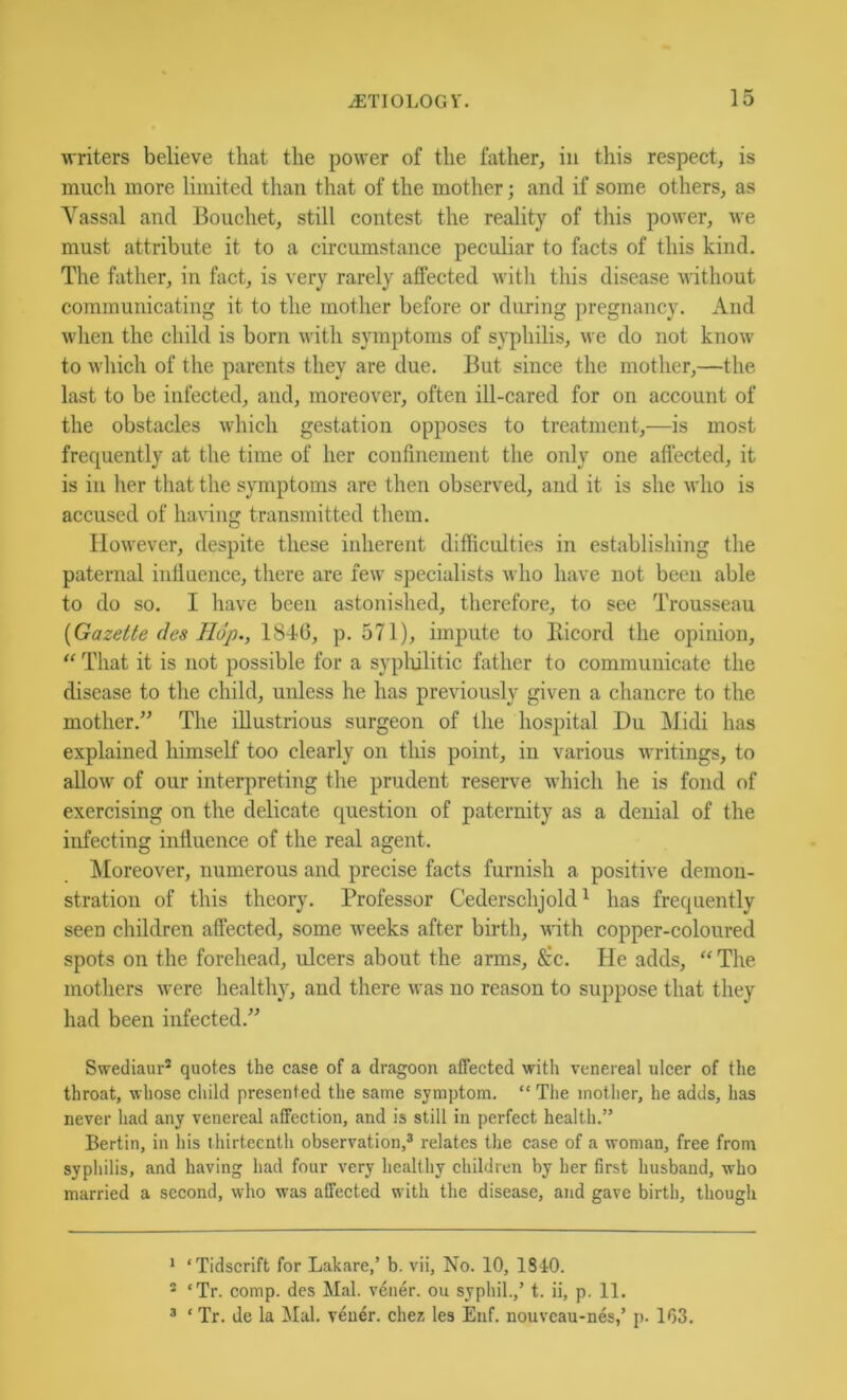writers believe that the power of the father, in this respect, is much more limited than that of the mother; and if some others, as Yassal and Bouchet, still contest the reality of this power, we must attribute it to a circumstance peculiar to facts of this kind. The father, in fact, is very rarely affected witli this disease without communicating it to the mother before or during pregnancy. And when the child is born with symptoms of syphilis, we do not know to which of the parents they are due. But since the mother,—the last to be infected, and, moreover, often ill-cared for on account of the obstacles which gestation opposes to treatment,—is most frequently at the time of her confinement the only one affected, it is in her that the symptoms are then observed, and it is she who is accused of having transmitted them. However, despite these inherent difficulties in establishing the paternal infiuence, there are few specialists who have not been able to do so. I have been astonished, therefore, to see Trousseau {Gazette des Hop., 18-16, p. 571), impute to Bicord the opinion, ‘‘ That it is not possible for a syplulitic father to communicate the disease to the child, unless he has previously given a chancre to the mother.” The illustrious surgeon of the hospital Du Midi has explained himself too clearly on this point, in various writings, to allow' of our interpreting the prudent reserve which he is fond of exercising on the delicate question of paternity as a denial of the infecting influence of the real agent. Moreover, numerous and precise facts furnish a positive demon- stration of this theory. Professor Cederschjold^ has frequently seen children affected, some w'eeks after birth, with copper-coloured spots on the forehead, ulcers about the arms, ^cc. He adds, “ The mothers were healthy, and there was no reason to suppose that they had been infected.” Swediaur^ quotes the case of a dragoon affected with venereal ulcer of the throat, whose cliild presented the same symptom. “ The motlier, he adds, has never liad any venereal affection, and is still in perfect health.” Bertin, in his thirteenth observation,® relates the case of a woman, free from syphilis, and having had four very healthy children by her first husband, who married a second, who was affected with the disease, and gave birth, though * ‘Tidscrift for Lakare,’ b. vii. No. 10, 1840. ® ‘Tr. comp, des Mai. v4ner. ou syphil.,’ t. ii, p. 11. ® ‘ Tr. de la Mai. v6uer. chez les Enf. nouveau-nes,’ p. 163.