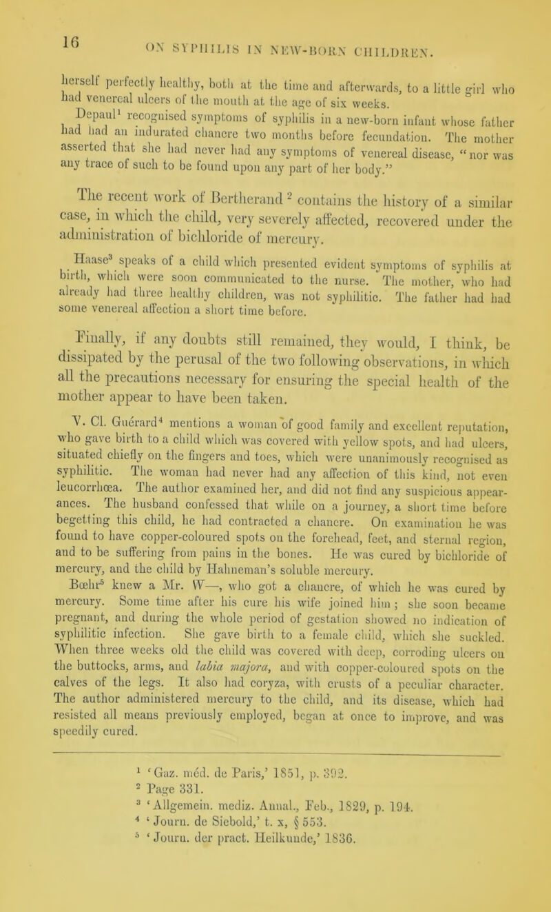 If) ox SVnilLls IX XKW-15011X C'lIII,I)lUi:X. lierselt perfectly healtliy, both ut the time and afterwards, to a little irl who had venereal ulcers of the mouth at the a^c of six weeks. DepauP recognised symptoms of syphilis in a new-born infant whose father had had an indurated chancre two months before fecundation. The mother asserted that she had never had any symptoms of venereal disease, “nor was any trace ol such to be found upon any part of her body.” llie recent work of Bertlierand * contains the liistory of a similar case, in which the child, very severely affected, recovered under the administration of bichloride of mercurv. Haase^ speaks of a child which presented evident symptoms of syphilis at birtli, which were soon communicated to the nurse. The mother, who had already had three healthy children, was not syphilitic. The father had had some venereal alFection a short time before. finally, if any doubts still remained, they would, I think, be dissipated by the perusal of the two following observations, in which all the precautions necessary for ensuring the special health of the mother appear to have been taken. V. Cl. Guerard'* mentions a woman of good family and excellent reputation, who gave birth to a child which was covered with yellow spots, and had ulcers, situated chiefly on the fingers and toes, which were unanimously recognised as syphilitic. The woman had never had any affection of this kind, not even leucorrhcea. Ihe author examined her, and did not find any suspicious appear- ances. The husband confessed that while on a journey, a short time before begetting this child, he had contracted a chancre. On examination he was found to have copper-coloured spots on the forehead, feet, and sternal region, and to be suffering from pains in the bones. He was cured by biehloride of mercury, and the child by llahncman’s soluble mercury. Boehr^ knew a Mr. VV—, who got a chancre, of which he was cured by mercury. Some time after his cure his wife joined him ; she soon became pregnant, and during the whole period of gestation shoM^ed no indication of syphilitic infection. She gave birth to a female child, which she suckled. When three weeks old the child was covered with deep, corroding ulcers on the buttoeks, arms, and lahia majora, and with copper-coloured spots on the calves of the legs. It also had coryza, with crusts of a peculiar character. The author administered mercury to the child, and its disease, which had resisted all means previously employed, began at once to improve, and was speedily cured. * ‘ Gaz. med. de Paris,’ 1851, p. S!)3. 2 Page 331. ® ‘Allgemein. mediz. Annal., Peb., 1829, p. 191. ■* ‘ Journ. de Sicbold,’ t. x, § 553. ^ ‘Journ. der pract. lleilkuudc,’ 1830.