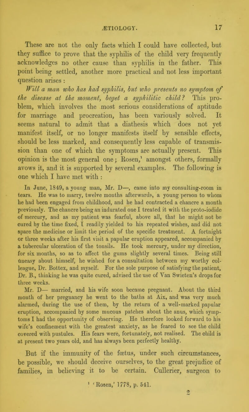 These are not the only facts which I could have collected, but they suffice to prove that the syphilis of the child very frequently acknowledges no other cause than syphilis in the father. This point being settled, another more practical and not less important question arises : inil a man who has had syphilis, hut who presents no symptom of the disease at the moment, beget a syphilitic child 1 This pro- blem, which involves the most serious considerations of aptitude for marriage and procreation, has been variously solved. It seems natural to admit that a diathesis which does not yet manifest itself, or no longer manifests itself by sensible effects, should be less marked, and consequently less capable of transmis- sion than one of which the symptoms are actually present. This opinion is the most general one; Rosen,’ amongst others, formally avows it, and it is supported by several examples. The following is one which I have met ^vith : In June, 1849, a young man, Mr. D—, came into my consulting-room in tears. He was to marry, twelve months afterwards, a young ]>erson to whom he had been engaged from childliood, and he had contracted a chancre a month previously. Tlie chancre being an indurated one I treated it with the proto-iodide of mercury, and as my patient was fearful, above all, that he might not be cured by the time fixed, I readily yielded to his repeated wishes, and did not spare the medicine or limit the period of the specific treatment. A fortnight or three weeks after his first visit a papular eruption appeared, accompanied by a tubercular ulceration of the tonsils. He took mercury, under my direction, for six months, so as to affect the gums slightly several times. Being still tmeasy about himself, he wished for a consultation between my worthy col- league, Dr. Bottex, and myself. For the sole purpose of satisfying the patient. Dr. B., thinking he was quite cured, advised the use of Van Swieten’s drops for three weeks. Mr. D— married, and his wife soon became pregnant. About the third mouth of her pregnancy he went to the baths at Aix, and was very much alarmed, during the use of them, by the return of a well-marked papular eruption, accompanied by some mucous patches about the anus, which symp- toms I had the opportunity of observing. He therefore looked forward to his wife’s confinement with the greatest anxiety, as he feared to see the child covered with pustules. His fears were, fortunately, not realised. The child is at present two years old, and has always been perfectly healthy. But if the immunity of the foetus, under such circumstances, be possible, we should deceive ourselves, to the great prejudice of families, in believing it to be certain. Cullerier, surgeon to ’ ‘Rosen,’ 1778, p. 541.