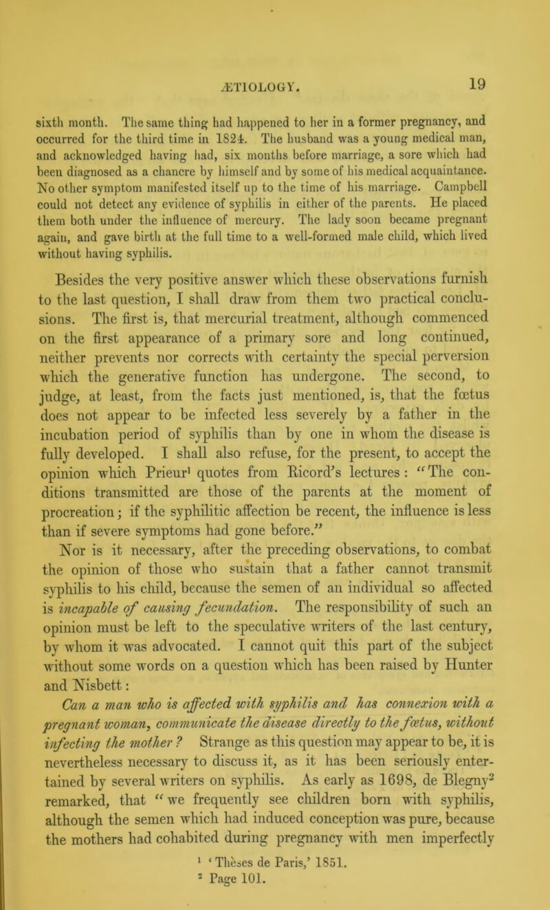 sixth month. The same thing had happened to her in a former pregnancy, and occurred for the third time in 1824. Tlie husband was a young medical man, and acknowledged having liad, six montlis before marriage, a sore which had been diagnosed as a chancre by himself and by some of his medical acquaintance. No other symptom manifested itself up to the time of his marriage. Campbell could not detect any evidence of syphilis in either of the parents. He plaeed them both under the influence of mercury. The lady soon became pregnant again, and gave birth at the full time to a well-formed male child, which lived without having syphilis. Besides the very positive answer which these obsen^ations furnish to the last question, I shall draw from them two practical conclu- sions. The first is, that mercurial treatment, although commenced on the first appearance of a primary sore and long continued, neither prevents nor corrects with certainty the special perversion which the generative function has undergone. The second, to judge, at least, from the facts just mentioned, is, that the foetus does not appear to be infected less severely by a father in the incubation period of syphilis than by one in whom the disease is fully developed. I shall also refuse, for the present, to accept the opinion which Prieur' quotes from Eicord's lectures : “ The con- ditions transmitted are those of the parents at tlie moment of procreation; if the syphilitic affection be recent, the influence is less than if severe symptoms had gone before.” Nor is it necessary, after the preceding observations, to combat the opinion of those who sustain that a father cannot transmit syphilis to his child, because the semen of an individual so affected is incapable of causing fecundation. The responsibibty of such an opinion must be left to the speculative writers of the last century, by whom it was advocated. I cannot quit this part of the subject without some words on a question which has been raised by Hunter and Nisbett: Can a man who is affected with syphilis and has connexion with a pregnant woman, communicate the disease directly to the foetus, without infecting the mother ? Strange as this question may appear to be, it is nevertheless necessary to discuss it, as it has been seriously enter- tained by several writers on syphilis. As early as 1698, de Blegny^ remarked, that “we frequently see children born with syphilis, although the semen which had induced conception was pure, because the mothers had cohabited during pregnancy with men imperfectly * ‘ Theses de Paris,’ 1851, * Page 101.