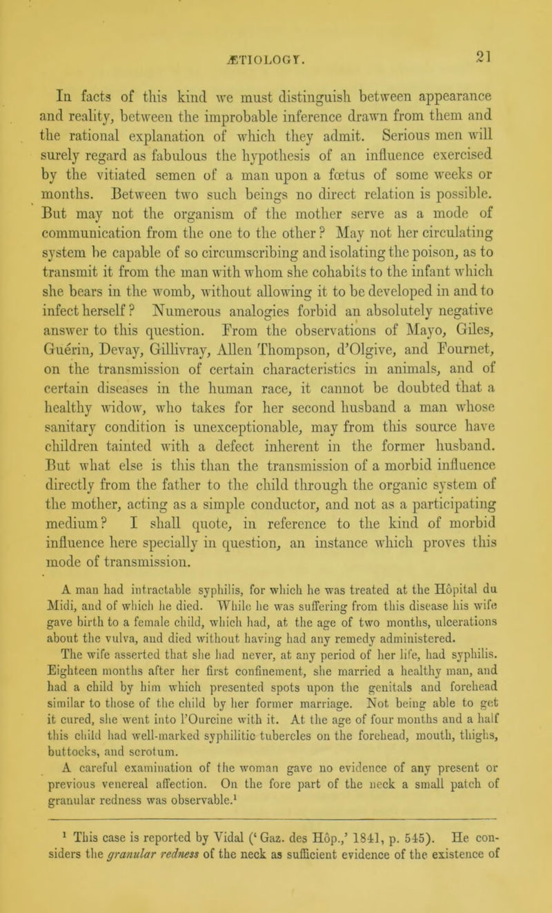 if/noLOGr. In facts of this kind we must distinguish between appearance and reality, between the improbable inference drawn from them and the rational explanation of which they admit. Serious men will surely regard as fabidous the hypothesis of an influence exercised by the vitiated semen of a man upon a foetus of some weeks or months. Between two such beings no direct relation is possible. But may not the organism of the mother serve as a mode of communication from the one to the other ? May not her circulating system be capable of so circumscribing and isolating the poison, as to transmit it from the man with whom she cohabits to the infant wdiich she bears in the womb, without allowing it to be developed in and to infect herself ? Numerous analogies forbid an absolutely negative answer to this cpiestion. From the observations of Mayo, Giles, Guerin, Devay, Gillivray, Allen Thompson, d’Olgive, and Fournet, on the transmission of certain characteristics in animals, and of certain diseases in the human race, it cannot be doubted that a healthy widow, who takes for her second husband a man whose sanitary condition is unexceptionable, may from this source have children tainted with a defect inherent in the former husband. But what else is tliis than the transmission of a morbid influence directly from the father to the child through the organic system of the mother, acting as a simple conductor, and not as a participating medium? I shall cpiote, in reference to the kind of morbid influence here specially in question, an instance which proves this mode of transmission. A man had intractable sypliilis, for wliich he was treated at the Hopital du Midi, and of wliicli he died. While he was suffering from this disease his wife gave birth to a female child, which had, at the age of two months, ulcerations about the vulva, and died without having had any remedy administered. The wife asserted that she had never, at any period of her life, had syphilis. Eighteen months after her first confinement, she married a healthy man, and had a child by him which presented spots upon the genitals and forehead similar to those of the child by her former marriage. Not being able to get it cured, she went into I’Ourcine with it. At the age of four months and a half this child had well-marked syphilitic tubercles on the forehead, mouth, thighs, buttocks, and scrotum. A careful examination of the woman gave no evidence of any present or previous venereal affection. On the fore part of the neck a small patch of granular redness was observable.^ * This case is reported by Vidal (‘ Gaz. des Hop.,’ 1841, p. 545). He con- siders the granular redness of the neck as sufficient evidence of the existence of