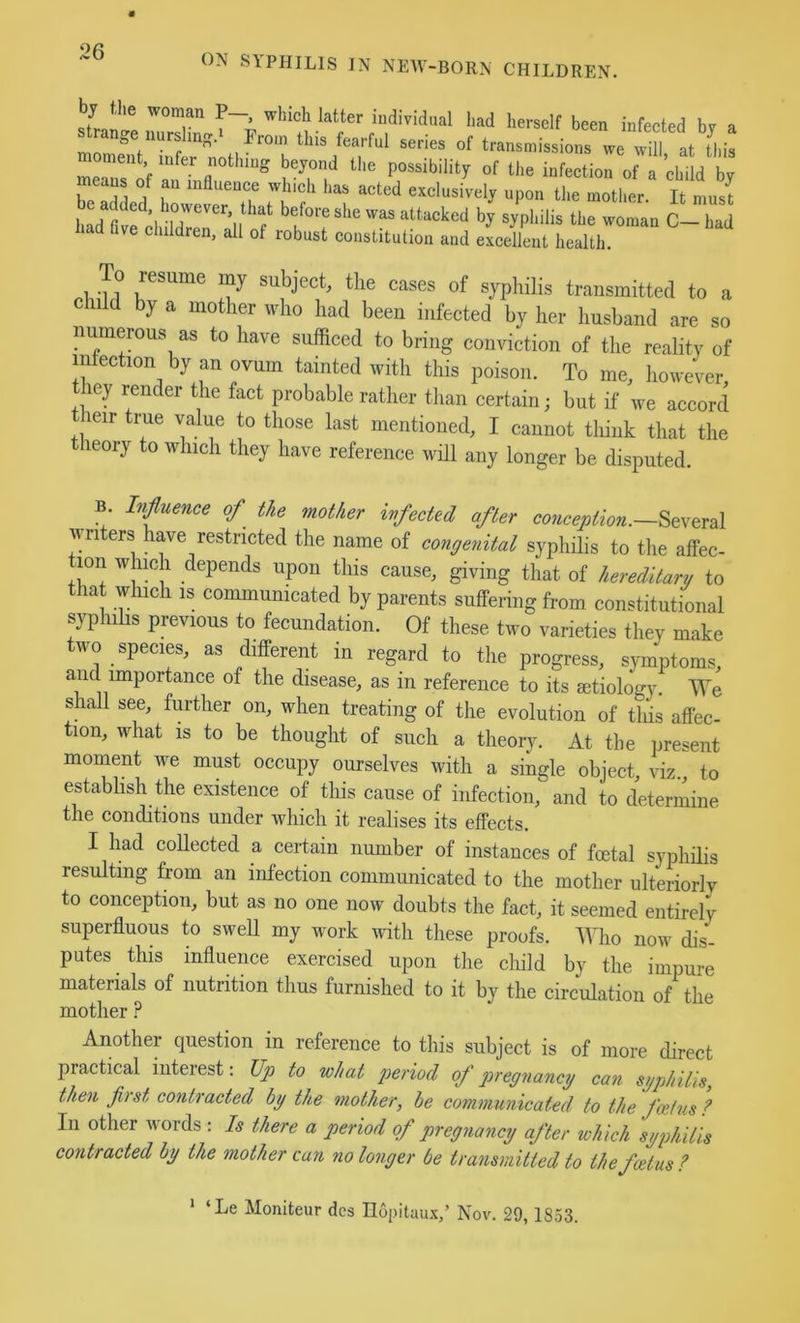 ON SYPHILIS IN NEW-BORN CHILDREN. by the woman P— which latter individual had herself been infected bv a strange nurslm-‘ Prom this fearful series of transmissions we will at Siis moment infer nothing beyond the possibility of the infection of a child by To f r exclusively upon the mother. It mus! had fivfcl En'il of f T C- had liaa Pve children, all of robust constitution and excellent health. subject, the cases of syphilis transmitted to a child by a mother who had been infected by her husband are so numerous as to have sufficed to bring conviction of the reality of iiifection by an ovum tainted with this poison. To me, however, ley render tlie fact probable rather than certain; but if we accord heir true value to those last mentioned, I cannot think that the theory to which they have reference will any longer be disputed. B. Influence of the mother infected after conception. writers have restricted the name of congenital syphilis to the affec- tion which depends upon this cause, giving that of hereditary to that which IS communicated by parents suffering from constitutional syphilis previous to fecundation. Of these two varieties they make two species, as different in regard to the progress, symptoms, and importance of the disease, as in reference to its aetiology. TTe shall see, further on, when treating of the evolution of tliis affec- tion, what IS to be thought of such a theory. At the present moment we must occupy ourselves with a single object, viz to estabhsh the existence of this cause of infection, and to determine the conditions under which it realises its effects. I had collected a certain number of instances of foetal syphilis resulting from an infection communicated to the mother ulteriorly to conception, but as no one now doubts the fact, it seemed entirely superfluous to swell my work with these proofs. Who now dis- putes this influence exercised upon the child by the impure materials of nutrition thus furnished to it by the circulation of the mother ? Another question in reference to this subject is of more direct practical interest: Up to what period of pregnancy can syphilis, then first contracted by the mother, he communicated to the feetns ? In other words : Is there a period of pregnancy after which syphilis contracted by the mother can no longer be transmitted to the foetus ? * ‘Le Moniteur des Ilopitaux,’ Nov. 29, 1853.