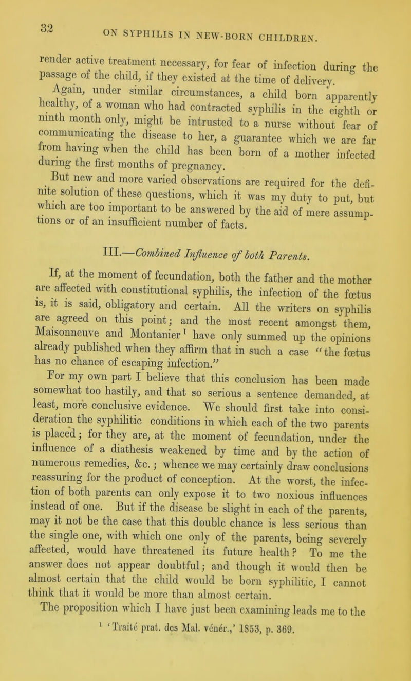 ON SIPIIILIS IN NEW-BORN CHILDREN. render active treatment necessary, for fear of infection during the passage of the child, if they existed at the time of delivery Again, under similar circumstances, a child born apparently lealthy, of a woman who had contracted syphilis in the eighth or ninth month only, might be intrusted to a nurse without fear of communicating the disease to her, a guarantee which we are far from having when the child has been born of a mother infected during the first months of pregnancy. But new and more varied observations are required for the defi- nite solution of these questions, which it was my duty to put, but which are too mportant to be answered by the aid of mere assump- tions or of an insufficient number of facts. III. Covihincd InJluencB oj^ both Patents. If, at the moment of fecundation, both the father and the mother are affected with constitutional syphilis, the infection of the foetus IS, it is said, obligatory and certain. All the writers on syphilis are agreed on this point; and the most recent amongst them, Maisonneuve and Montanier ‘ have only summed up the opinions already published when they affirm that in such a case ‘‘the foetus has no chance of escaping infection.'’^ For my own part I beheve that this conclusion has been made somewhat too hastily, and that so serious a sentence demanded, at least, more conclusive evidence. We should first take into consi- deration the syphilitic conditions in which each of the two parents is placed; for they are, at the moment of fecundation, under the influence of a diathesis weakened by time and by the action of numeious remedies, &c.; whence we may certainly draw conclusions reassuring for the product of conception. At the worst, the infec- tion of both parents can only expose it to two noxious influences instead of one. But if the disease be slight in each of the parents, may it not be the case that this double chance is less serious than the single one, with which one only of the parents, being severely affected, would have threatened its future health? To me the answer does not appear doubtful; and though it Avould then be almost certain that the child would be born syphilitic, I cannot think that it would be more than almost certain. The proposition which I have just been examining leads me to the ‘ ‘Traile prat, ties Mai. vcuer.,’ 1S53, p. 369.